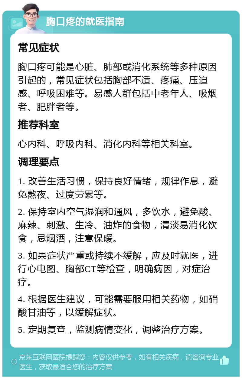 胸口疼的就医指南 常见症状 胸口疼可能是心脏、肺部或消化系统等多种原因引起的，常见症状包括胸部不适、疼痛、压迫感、呼吸困难等。易感人群包括中老年人、吸烟者、肥胖者等。 推荐科室 心内科、呼吸内科、消化内科等相关科室。 调理要点 1. 改善生活习惯，保持良好情绪，规律作息，避免熬夜、过度劳累等。 2. 保持室内空气湿润和通风，多饮水，避免酸、麻辣、刺激、生冷、油炸的食物，清淡易消化饮食，忌烟酒，注意保暖。 3. 如果症状严重或持续不缓解，应及时就医，进行心电图、胸部CT等检查，明确病因，对症治疗。 4. 根据医生建议，可能需要服用相关药物，如硝酸甘油等，以缓解症状。 5. 定期复查，监测病情变化，调整治疗方案。