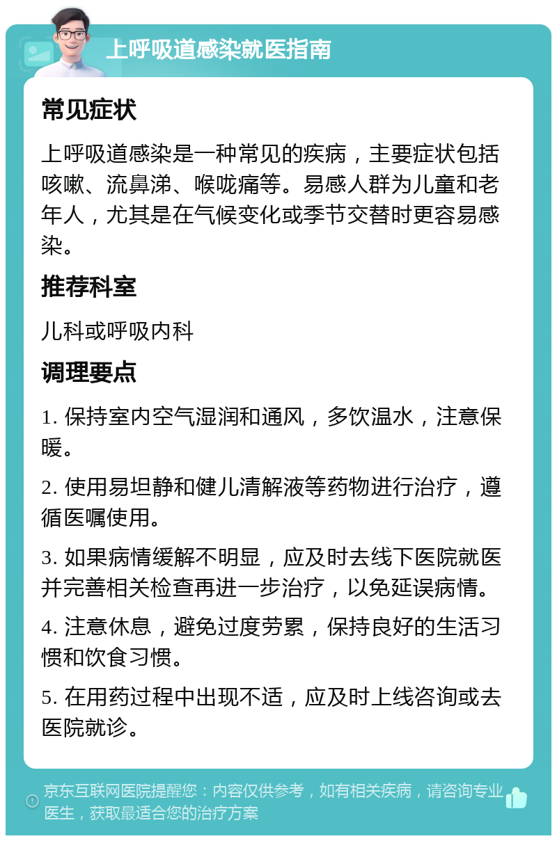 上呼吸道感染就医指南 常见症状 上呼吸道感染是一种常见的疾病，主要症状包括咳嗽、流鼻涕、喉咙痛等。易感人群为儿童和老年人，尤其是在气候变化或季节交替时更容易感染。 推荐科室 儿科或呼吸内科 调理要点 1. 保持室内空气湿润和通风，多饮温水，注意保暖。 2. 使用易坦静和健儿清解液等药物进行治疗，遵循医嘱使用。 3. 如果病情缓解不明显，应及时去线下医院就医并完善相关检查再进一步治疗，以免延误病情。 4. 注意休息，避免过度劳累，保持良好的生活习惯和饮食习惯。 5. 在用药过程中出现不适，应及时上线咨询或去医院就诊。