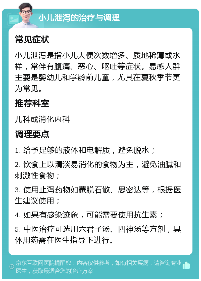 小儿泄泻的治疗与调理 常见症状 小儿泄泻是指小儿大便次数增多、质地稀薄或水样，常伴有腹痛、恶心、呕吐等症状。易感人群主要是婴幼儿和学龄前儿童，尤其在夏秋季节更为常见。 推荐科室 儿科或消化内科 调理要点 1. 给予足够的液体和电解质，避免脱水； 2. 饮食上以清淡易消化的食物为主，避免油腻和刺激性食物； 3. 使用止泻药物如蒙脱石散、思密达等，根据医生建议使用； 4. 如果有感染迹象，可能需要使用抗生素； 5. 中医治疗可选用六君子汤、四神汤等方剂，具体用药需在医生指导下进行。