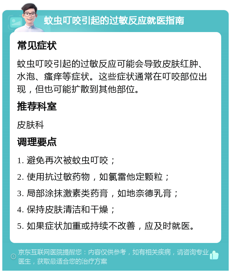 蚊虫叮咬引起的过敏反应就医指南 常见症状 蚊虫叮咬引起的过敏反应可能会导致皮肤红肿、水泡、瘙痒等症状。这些症状通常在叮咬部位出现，但也可能扩散到其他部位。 推荐科室 皮肤科 调理要点 1. 避免再次被蚊虫叮咬； 2. 使用抗过敏药物，如氯雷他定颗粒； 3. 局部涂抹激素类药膏，如地奈德乳膏； 4. 保持皮肤清洁和干燥； 5. 如果症状加重或持续不改善，应及时就医。