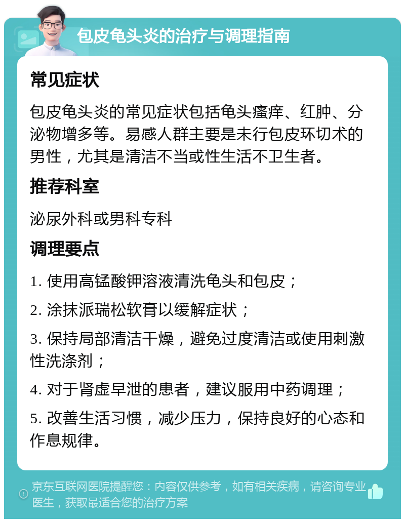 包皮龟头炎的治疗与调理指南 常见症状 包皮龟头炎的常见症状包括龟头瘙痒、红肿、分泌物增多等。易感人群主要是未行包皮环切术的男性，尤其是清洁不当或性生活不卫生者。 推荐科室 泌尿外科或男科专科 调理要点 1. 使用高锰酸钾溶液清洗龟头和包皮； 2. 涂抹派瑞松软膏以缓解症状； 3. 保持局部清洁干燥，避免过度清洁或使用刺激性洗涤剂； 4. 对于肾虚早泄的患者，建议服用中药调理； 5. 改善生活习惯，减少压力，保持良好的心态和作息规律。