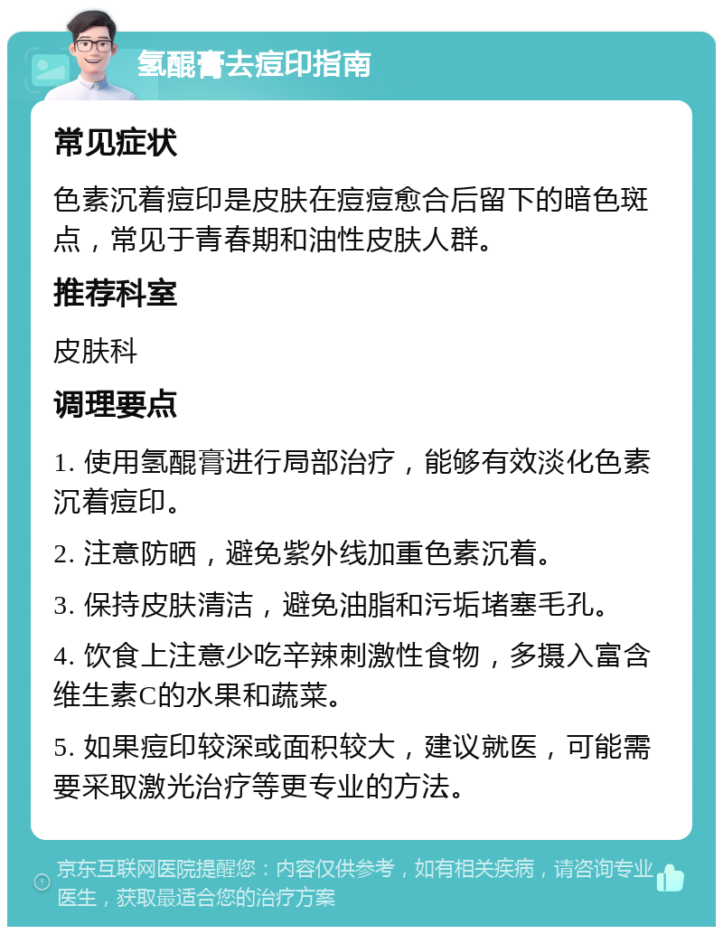 氢醌膏去痘印指南 常见症状 色素沉着痘印是皮肤在痘痘愈合后留下的暗色斑点，常见于青春期和油性皮肤人群。 推荐科室 皮肤科 调理要点 1. 使用氢醌膏进行局部治疗，能够有效淡化色素沉着痘印。 2. 注意防晒，避免紫外线加重色素沉着。 3. 保持皮肤清洁，避免油脂和污垢堵塞毛孔。 4. 饮食上注意少吃辛辣刺激性食物，多摄入富含维生素C的水果和蔬菜。 5. 如果痘印较深或面积较大，建议就医，可能需要采取激光治疗等更专业的方法。