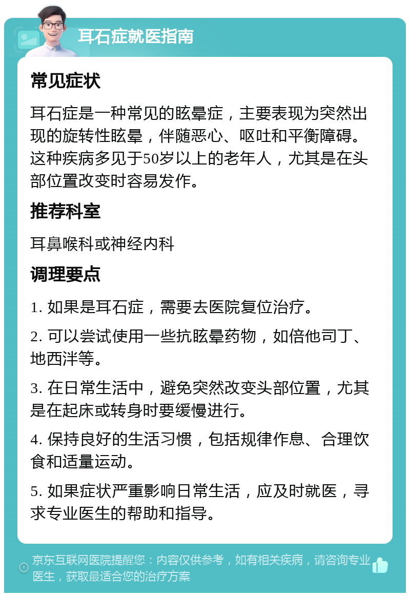 耳石症就医指南 常见症状 耳石症是一种常见的眩晕症，主要表现为突然出现的旋转性眩晕，伴随恶心、呕吐和平衡障碍。这种疾病多见于50岁以上的老年人，尤其是在头部位置改变时容易发作。 推荐科室 耳鼻喉科或神经内科 调理要点 1. 如果是耳石症，需要去医院复位治疗。 2. 可以尝试使用一些抗眩晕药物，如倍他司丁、地西泮等。 3. 在日常生活中，避免突然改变头部位置，尤其是在起床或转身时要缓慢进行。 4. 保持良好的生活习惯，包括规律作息、合理饮食和适量运动。 5. 如果症状严重影响日常生活，应及时就医，寻求专业医生的帮助和指导。