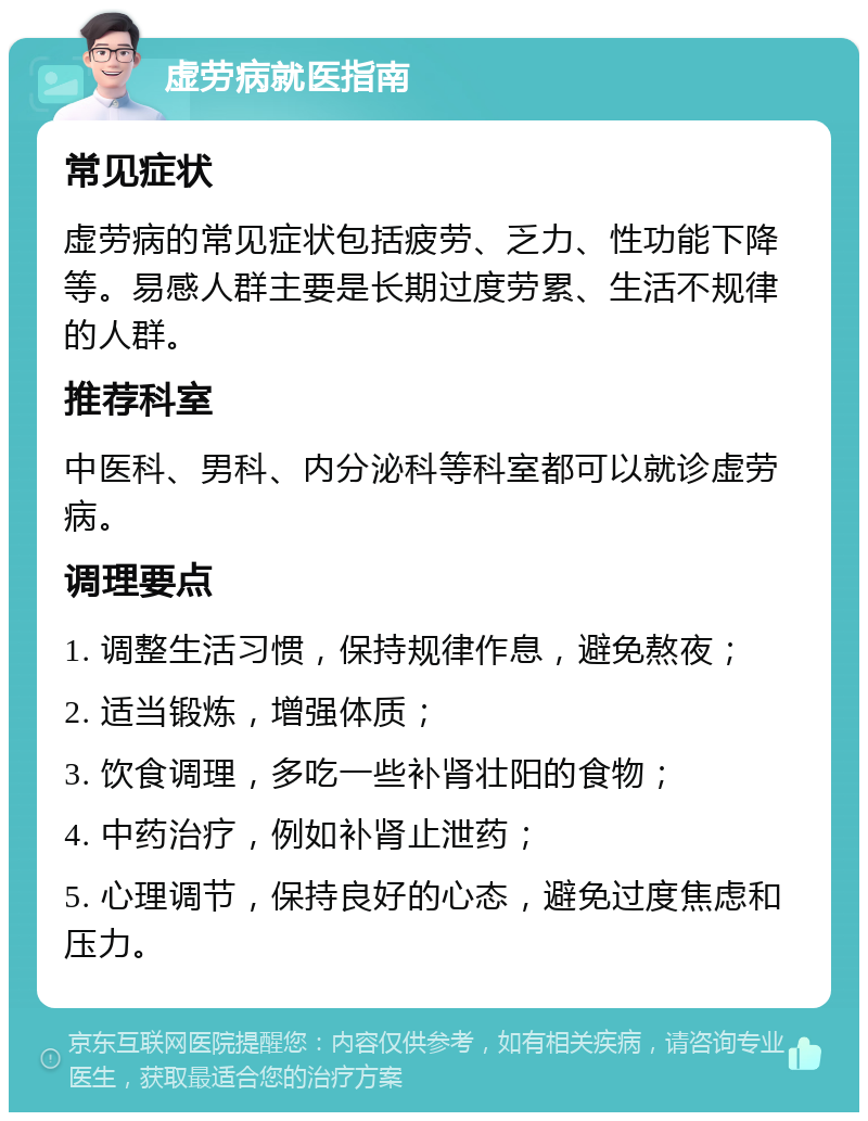 虚劳病就医指南 常见症状 虚劳病的常见症状包括疲劳、乏力、性功能下降等。易感人群主要是长期过度劳累、生活不规律的人群。 推荐科室 中医科、男科、内分泌科等科室都可以就诊虚劳病。 调理要点 1. 调整生活习惯，保持规律作息，避免熬夜； 2. 适当锻炼，增强体质； 3. 饮食调理，多吃一些补肾壮阳的食物； 4. 中药治疗，例如补肾止泄药； 5. 心理调节，保持良好的心态，避免过度焦虑和压力。