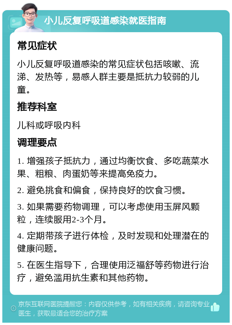 小儿反复呼吸道感染就医指南 常见症状 小儿反复呼吸道感染的常见症状包括咳嗽、流涕、发热等，易感人群主要是抵抗力较弱的儿童。 推荐科室 儿科或呼吸内科 调理要点 1. 增强孩子抵抗力，通过均衡饮食、多吃蔬菜水果、粗粮、肉蛋奶等来提高免疫力。 2. 避免挑食和偏食，保持良好的饮食习惯。 3. 如果需要药物调理，可以考虑使用玉屏风颗粒，连续服用2-3个月。 4. 定期带孩子进行体检，及时发现和处理潜在的健康问题。 5. 在医生指导下，合理使用泛福舒等药物进行治疗，避免滥用抗生素和其他药物。