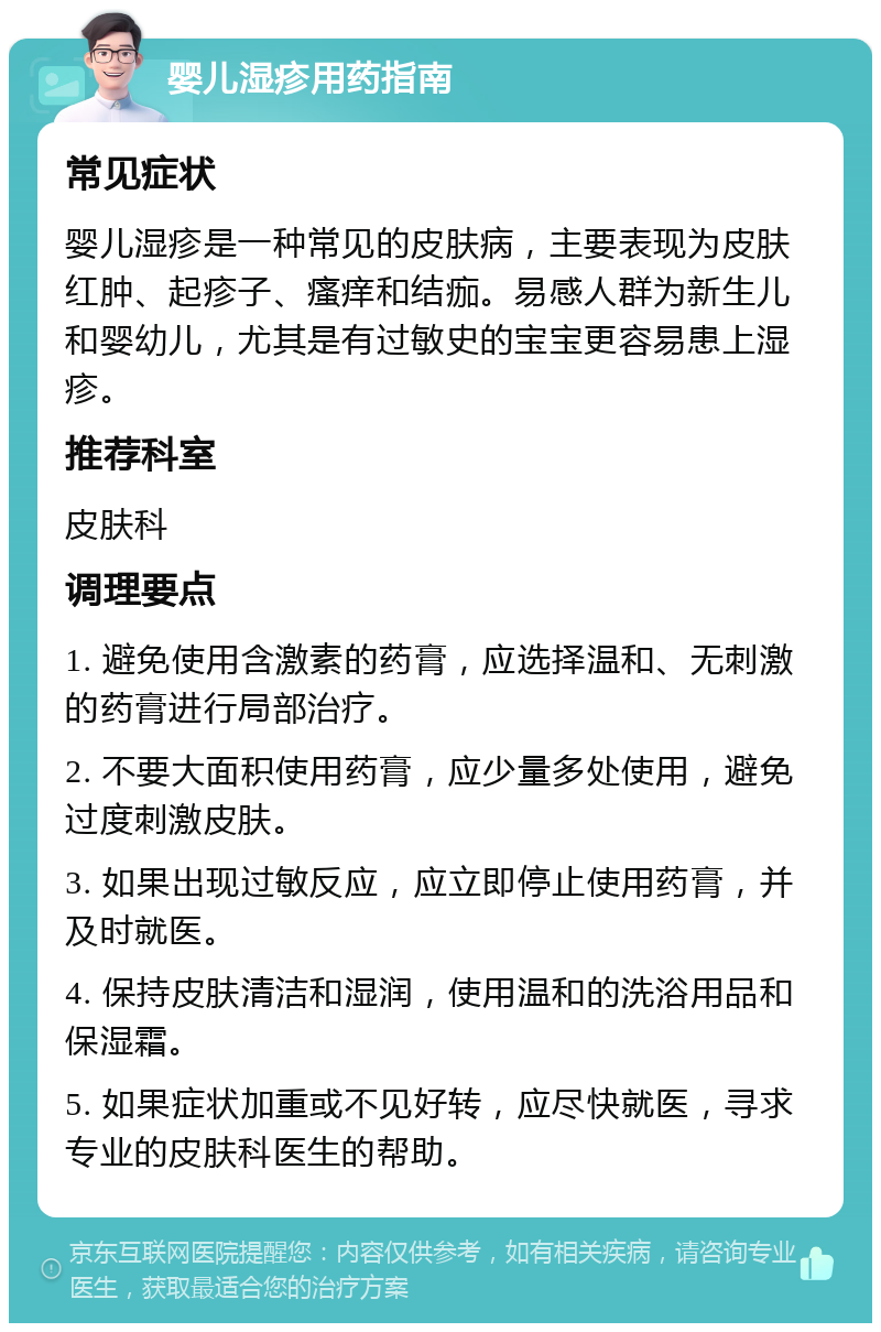 婴儿湿疹用药指南 常见症状 婴儿湿疹是一种常见的皮肤病，主要表现为皮肤红肿、起疹子、瘙痒和结痂。易感人群为新生儿和婴幼儿，尤其是有过敏史的宝宝更容易患上湿疹。 推荐科室 皮肤科 调理要点 1. 避免使用含激素的药膏，应选择温和、无刺激的药膏进行局部治疗。 2. 不要大面积使用药膏，应少量多处使用，避免过度刺激皮肤。 3. 如果出现过敏反应，应立即停止使用药膏，并及时就医。 4. 保持皮肤清洁和湿润，使用温和的洗浴用品和保湿霜。 5. 如果症状加重或不见好转，应尽快就医，寻求专业的皮肤科医生的帮助。