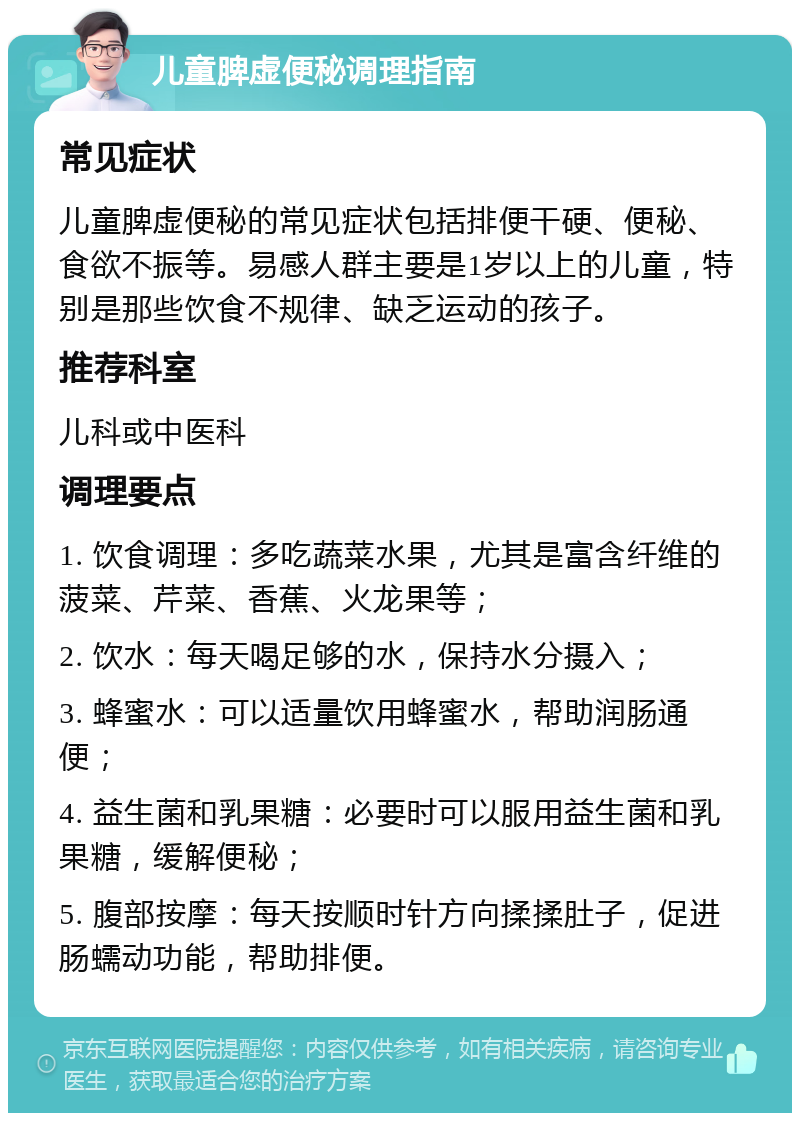 儿童脾虚便秘调理指南 常见症状 儿童脾虚便秘的常见症状包括排便干硬、便秘、食欲不振等。易感人群主要是1岁以上的儿童，特别是那些饮食不规律、缺乏运动的孩子。 推荐科室 儿科或中医科 调理要点 1. 饮食调理：多吃蔬菜水果，尤其是富含纤维的菠菜、芹菜、香蕉、火龙果等； 2. 饮水：每天喝足够的水，保持水分摄入； 3. 蜂蜜水：可以适量饮用蜂蜜水，帮助润肠通便； 4. 益生菌和乳果糖：必要时可以服用益生菌和乳果糖，缓解便秘； 5. 腹部按摩：每天按顺时针方向揉揉肚子，促进肠蠕动功能，帮助排便。