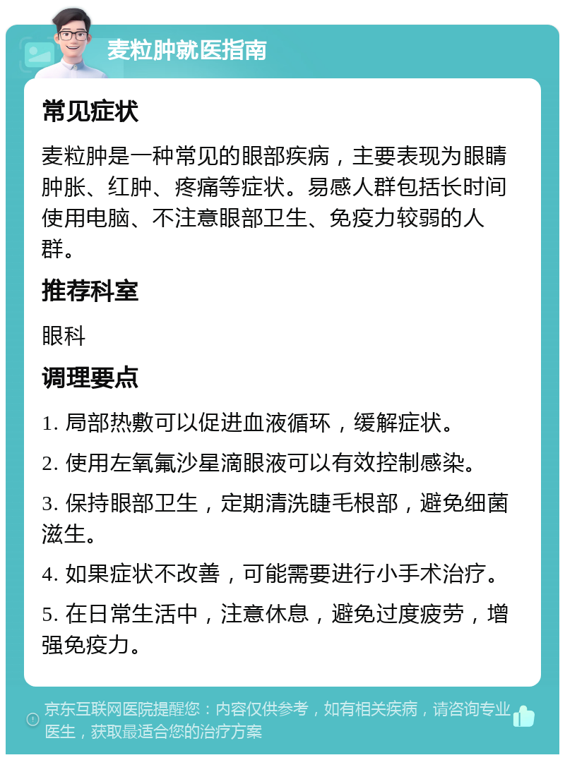 麦粒肿就医指南 常见症状 麦粒肿是一种常见的眼部疾病，主要表现为眼睛肿胀、红肿、疼痛等症状。易感人群包括长时间使用电脑、不注意眼部卫生、免疫力较弱的人群。 推荐科室 眼科 调理要点 1. 局部热敷可以促进血液循环，缓解症状。 2. 使用左氧氟沙星滴眼液可以有效控制感染。 3. 保持眼部卫生，定期清洗睫毛根部，避免细菌滋生。 4. 如果症状不改善，可能需要进行小手术治疗。 5. 在日常生活中，注意休息，避免过度疲劳，增强免疫力。