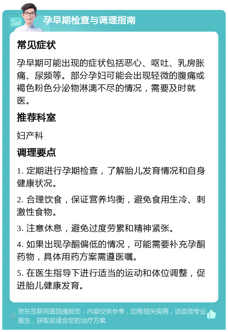 孕早期检查与调理指南 常见症状 孕早期可能出现的症状包括恶心、呕吐、乳房胀痛、尿频等。部分孕妇可能会出现轻微的腹痛或褐色粉色分泌物淋漓不尽的情况，需要及时就医。 推荐科室 妇产科 调理要点 1. 定期进行孕期检查，了解胎儿发育情况和自身健康状况。 2. 合理饮食，保证营养均衡，避免食用生冷、刺激性食物。 3. 注意休息，避免过度劳累和精神紧张。 4. 如果出现孕酮偏低的情况，可能需要补充孕酮药物，具体用药方案需遵医嘱。 5. 在医生指导下进行适当的运动和体位调整，促进胎儿健康发育。