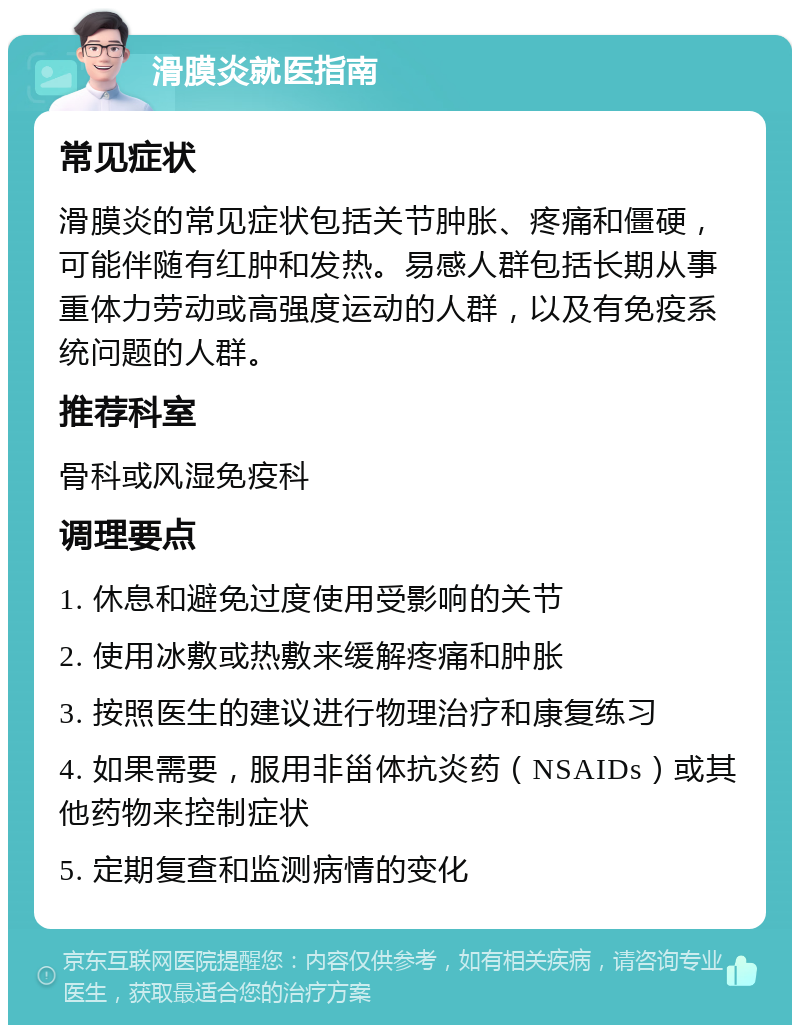 滑膜炎就医指南 常见症状 滑膜炎的常见症状包括关节肿胀、疼痛和僵硬，可能伴随有红肿和发热。易感人群包括长期从事重体力劳动或高强度运动的人群，以及有免疫系统问题的人群。 推荐科室 骨科或风湿免疫科 调理要点 1. 休息和避免过度使用受影响的关节 2. 使用冰敷或热敷来缓解疼痛和肿胀 3. 按照医生的建议进行物理治疗和康复练习 4. 如果需要，服用非甾体抗炎药（NSAIDs）或其他药物来控制症状 5. 定期复查和监测病情的变化