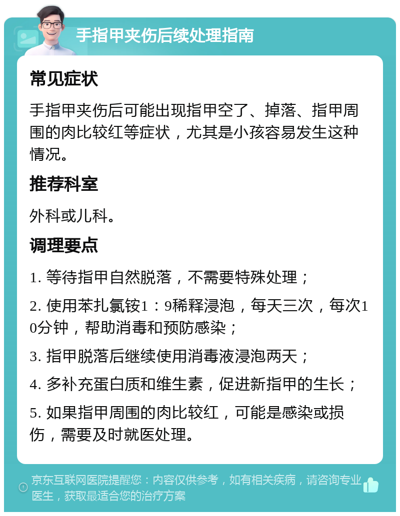 手指甲夹伤后续处理指南 常见症状 手指甲夹伤后可能出现指甲空了、掉落、指甲周围的肉比较红等症状，尤其是小孩容易发生这种情况。 推荐科室 外科或儿科。 调理要点 1. 等待指甲自然脱落，不需要特殊处理； 2. 使用苯扎氯铵1：9稀释浸泡，每天三次，每次10分钟，帮助消毒和预防感染； 3. 指甲脱落后继续使用消毒液浸泡两天； 4. 多补充蛋白质和维生素，促进新指甲的生长； 5. 如果指甲周围的肉比较红，可能是感染或损伤，需要及时就医处理。