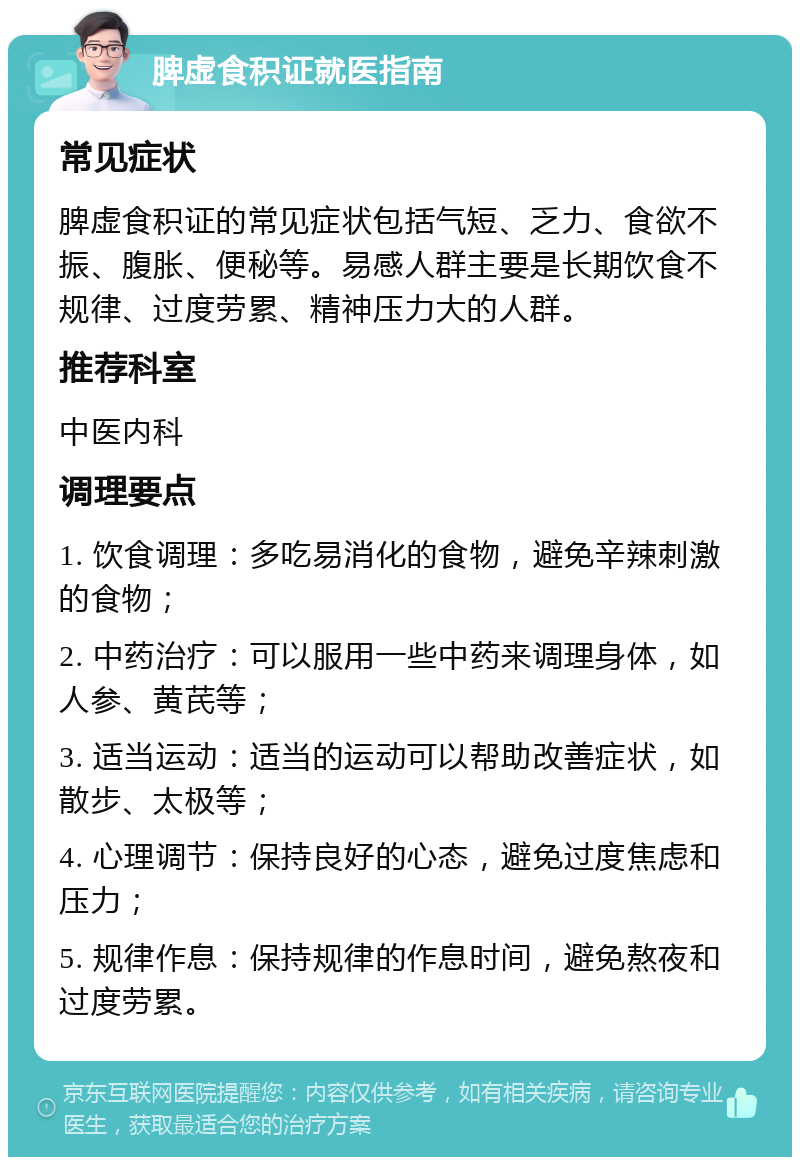 脾虚食积证就医指南 常见症状 脾虚食积证的常见症状包括气短、乏力、食欲不振、腹胀、便秘等。易感人群主要是长期饮食不规律、过度劳累、精神压力大的人群。 推荐科室 中医内科 调理要点 1. 饮食调理：多吃易消化的食物，避免辛辣刺激的食物； 2. 中药治疗：可以服用一些中药来调理身体，如人参、黄芪等； 3. 适当运动：适当的运动可以帮助改善症状，如散步、太极等； 4. 心理调节：保持良好的心态，避免过度焦虑和压力； 5. 规律作息：保持规律的作息时间，避免熬夜和过度劳累。