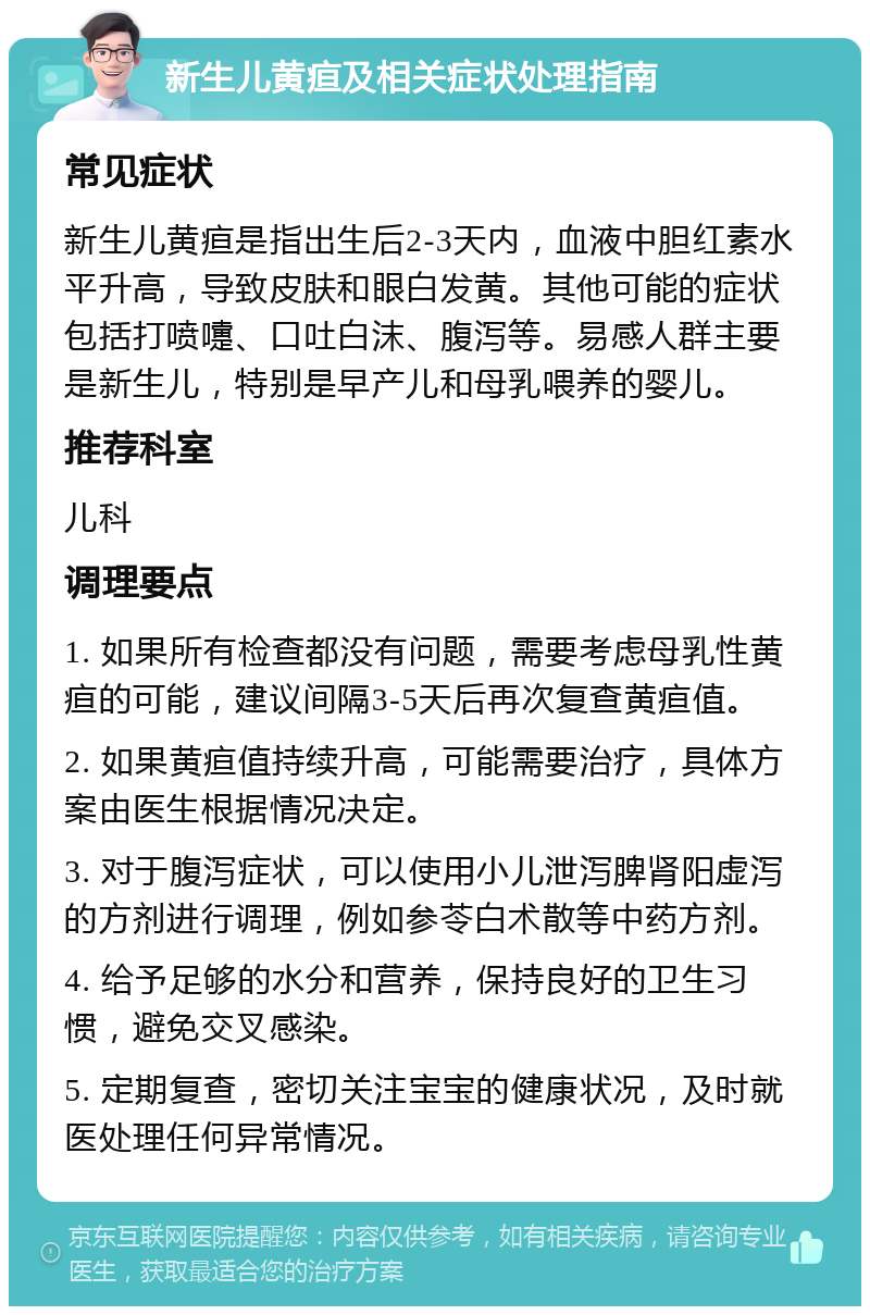 新生儿黄疸及相关症状处理指南 常见症状 新生儿黄疸是指出生后2-3天内，血液中胆红素水平升高，导致皮肤和眼白发黄。其他可能的症状包括打喷嚏、口吐白沫、腹泻等。易感人群主要是新生儿，特别是早产儿和母乳喂养的婴儿。 推荐科室 儿科 调理要点 1. 如果所有检查都没有问题，需要考虑母乳性黄疸的可能，建议间隔3-5天后再次复查黄疸值。 2. 如果黄疸值持续升高，可能需要治疗，具体方案由医生根据情况决定。 3. 对于腹泻症状，可以使用小儿泄泻脾肾阳虚泻的方剂进行调理，例如参苓白术散等中药方剂。 4. 给予足够的水分和营养，保持良好的卫生习惯，避免交叉感染。 5. 定期复查，密切关注宝宝的健康状况，及时就医处理任何异常情况。