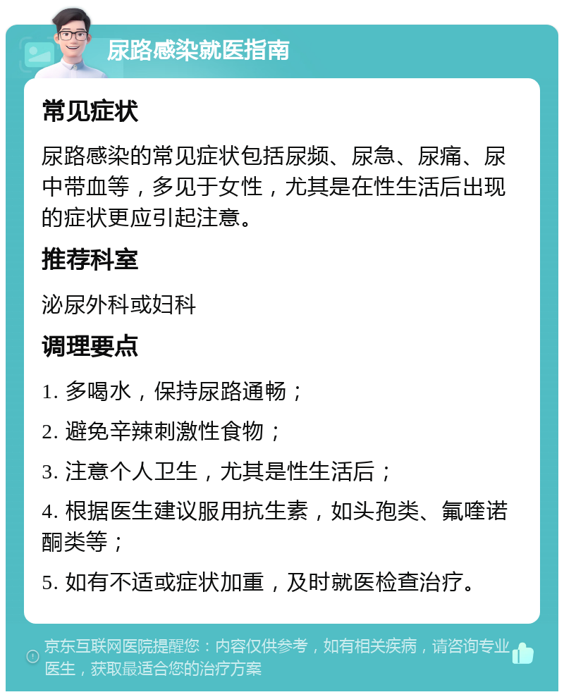 尿路感染就医指南 常见症状 尿路感染的常见症状包括尿频、尿急、尿痛、尿中带血等，多见于女性，尤其是在性生活后出现的症状更应引起注意。 推荐科室 泌尿外科或妇科 调理要点 1. 多喝水，保持尿路通畅； 2. 避免辛辣刺激性食物； 3. 注意个人卫生，尤其是性生活后； 4. 根据医生建议服用抗生素，如头孢类、氟喹诺酮类等； 5. 如有不适或症状加重，及时就医检查治疗。