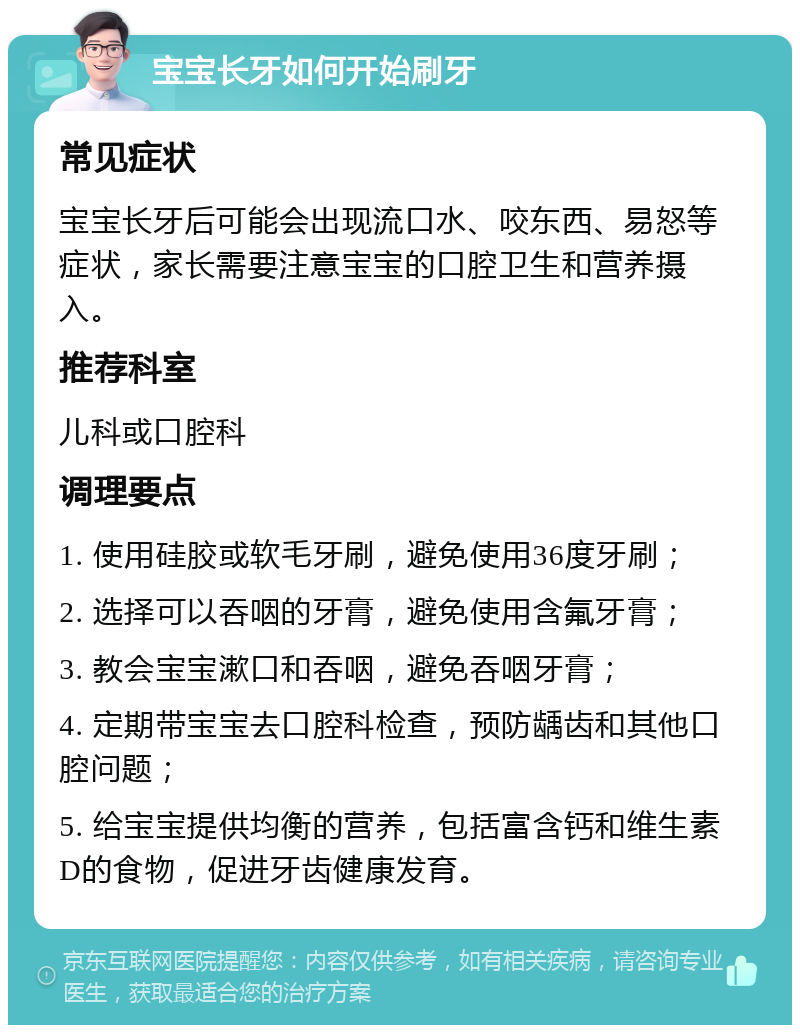 宝宝长牙如何开始刷牙 常见症状 宝宝长牙后可能会出现流口水、咬东西、易怒等症状，家长需要注意宝宝的口腔卫生和营养摄入。 推荐科室 儿科或口腔科 调理要点 1. 使用硅胶或软毛牙刷，避免使用36度牙刷； 2. 选择可以吞咽的牙膏，避免使用含氟牙膏； 3. 教会宝宝漱口和吞咽，避免吞咽牙膏； 4. 定期带宝宝去口腔科检查，预防龋齿和其他口腔问题； 5. 给宝宝提供均衡的营养，包括富含钙和维生素D的食物，促进牙齿健康发育。