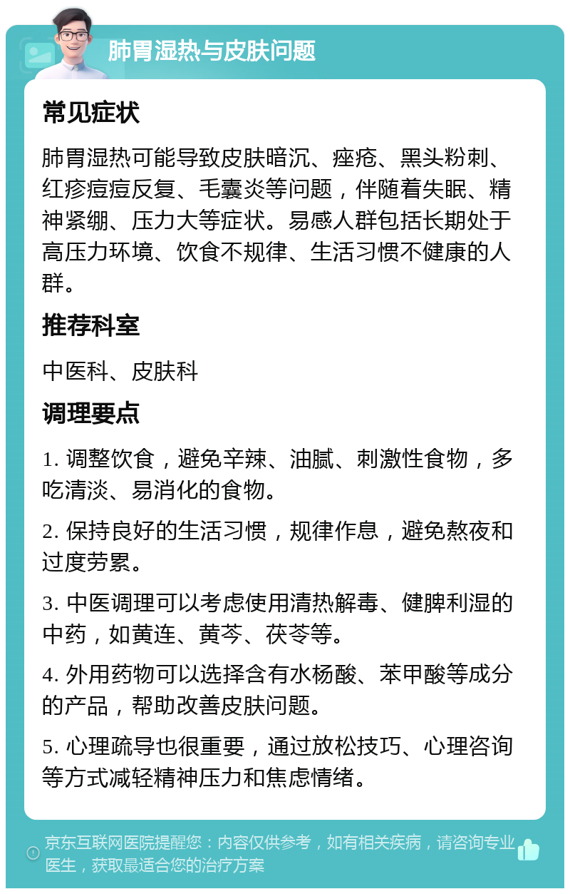 肺胃湿热与皮肤问题 常见症状 肺胃湿热可能导致皮肤暗沉、痤疮、黑头粉刺、红疹痘痘反复、毛囊炎等问题，伴随着失眠、精神紧绷、压力大等症状。易感人群包括长期处于高压力环境、饮食不规律、生活习惯不健康的人群。 推荐科室 中医科、皮肤科 调理要点 1. 调整饮食，避免辛辣、油腻、刺激性食物，多吃清淡、易消化的食物。 2. 保持良好的生活习惯，规律作息，避免熬夜和过度劳累。 3. 中医调理可以考虑使用清热解毒、健脾利湿的中药，如黄连、黄芩、茯苓等。 4. 外用药物可以选择含有水杨酸、苯甲酸等成分的产品，帮助改善皮肤问题。 5. 心理疏导也很重要，通过放松技巧、心理咨询等方式减轻精神压力和焦虑情绪。