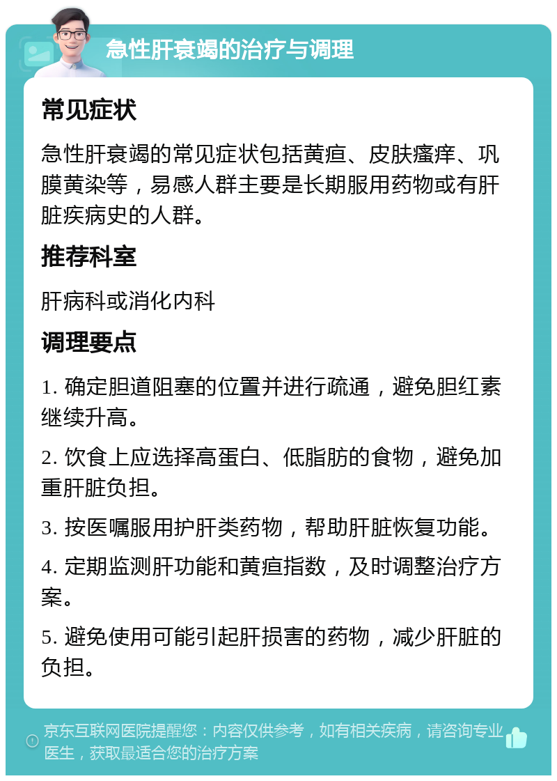 急性肝衰竭的治疗与调理 常见症状 急性肝衰竭的常见症状包括黄疸、皮肤瘙痒、巩膜黄染等，易感人群主要是长期服用药物或有肝脏疾病史的人群。 推荐科室 肝病科或消化内科 调理要点 1. 确定胆道阻塞的位置并进行疏通，避免胆红素继续升高。 2. 饮食上应选择高蛋白、低脂肪的食物，避免加重肝脏负担。 3. 按医嘱服用护肝类药物，帮助肝脏恢复功能。 4. 定期监测肝功能和黄疸指数，及时调整治疗方案。 5. 避免使用可能引起肝损害的药物，减少肝脏的负担。