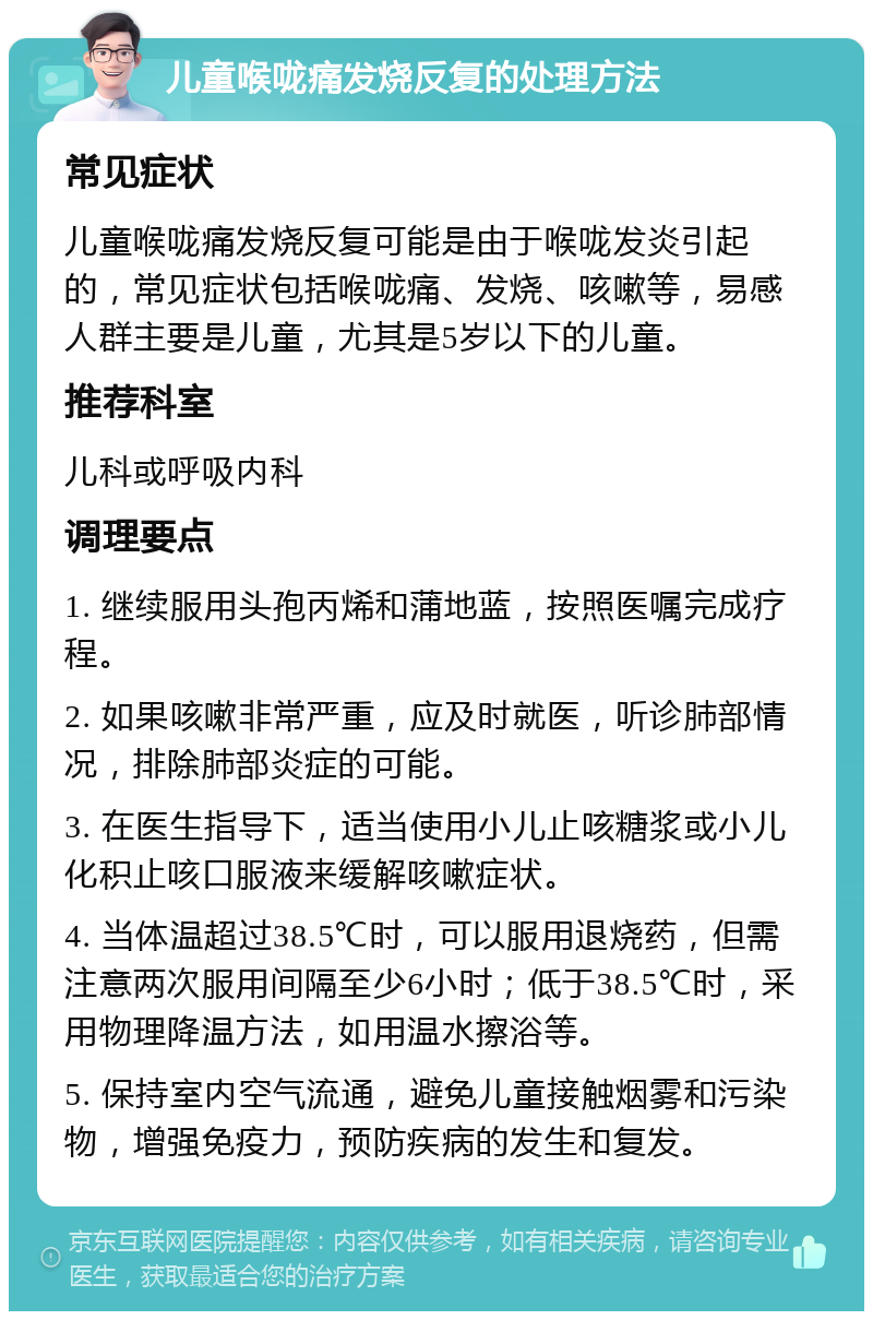 儿童喉咙痛发烧反复的处理方法 常见症状 儿童喉咙痛发烧反复可能是由于喉咙发炎引起的，常见症状包括喉咙痛、发烧、咳嗽等，易感人群主要是儿童，尤其是5岁以下的儿童。 推荐科室 儿科或呼吸内科 调理要点 1. 继续服用头孢丙烯和蒲地蓝，按照医嘱完成疗程。 2. 如果咳嗽非常严重，应及时就医，听诊肺部情况，排除肺部炎症的可能。 3. 在医生指导下，适当使用小儿止咳糖浆或小儿化积止咳口服液来缓解咳嗽症状。 4. 当体温超过38.5℃时，可以服用退烧药，但需注意两次服用间隔至少6小时；低于38.5℃时，采用物理降温方法，如用温水擦浴等。 5. 保持室内空气流通，避免儿童接触烟雾和污染物，增强免疫力，预防疾病的发生和复发。