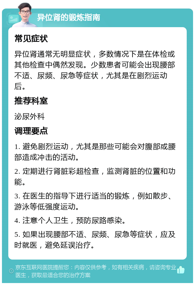 异位肾的锻炼指南 常见症状 异位肾通常无明显症状，多数情况下是在体检或其他检查中偶然发现。少数患者可能会出现腰部不适、尿频、尿急等症状，尤其是在剧烈运动后。 推荐科室 泌尿外科 调理要点 1. 避免剧烈运动，尤其是那些可能会对腹部或腰部造成冲击的活动。 2. 定期进行肾脏彩超检查，监测肾脏的位置和功能。 3. 在医生的指导下进行适当的锻炼，例如散步、游泳等低强度运动。 4. 注意个人卫生，预防尿路感染。 5. 如果出现腰部不适、尿频、尿急等症状，应及时就医，避免延误治疗。