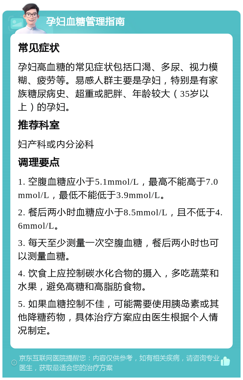 孕妇血糖管理指南 常见症状 孕妇高血糖的常见症状包括口渴、多尿、视力模糊、疲劳等。易感人群主要是孕妇，特别是有家族糖尿病史、超重或肥胖、年龄较大（35岁以上）的孕妇。 推荐科室 妇产科或内分泌科 调理要点 1. 空腹血糖应小于5.1mmol/L，最高不能高于7.0mmol/L，最低不能低于3.9mmol/L。 2. 餐后两小时血糖应小于8.5mmol/L，且不低于4.6mmol/L。 3. 每天至少测量一次空腹血糖，餐后两小时也可以测量血糖。 4. 饮食上应控制碳水化合物的摄入，多吃蔬菜和水果，避免高糖和高脂肪食物。 5. 如果血糖控制不佳，可能需要使用胰岛素或其他降糖药物，具体治疗方案应由医生根据个人情况制定。