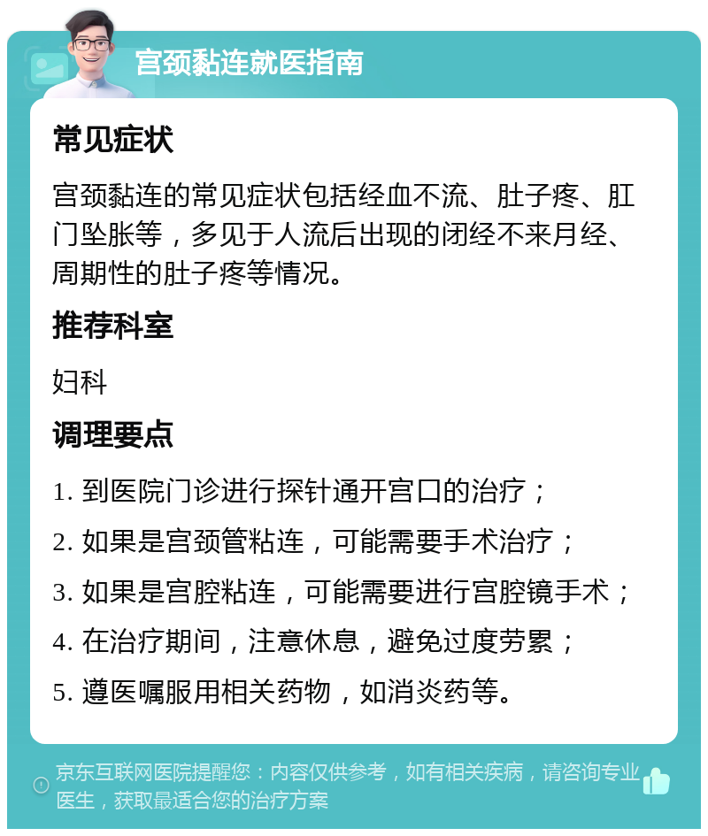 宫颈黏连就医指南 常见症状 宫颈黏连的常见症状包括经血不流、肚子疼、肛门坠胀等，多见于人流后出现的闭经不来月经、周期性的肚子疼等情况。 推荐科室 妇科 调理要点 1. 到医院门诊进行探针通开宫口的治疗； 2. 如果是宫颈管粘连，可能需要手术治疗； 3. 如果是宫腔粘连，可能需要进行宫腔镜手术； 4. 在治疗期间，注意休息，避免过度劳累； 5. 遵医嘱服用相关药物，如消炎药等。