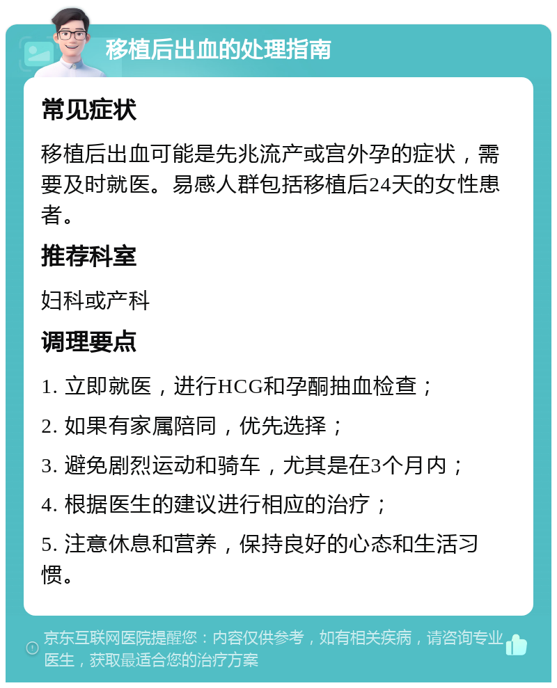 移植后出血的处理指南 常见症状 移植后出血可能是先兆流产或宫外孕的症状，需要及时就医。易感人群包括移植后24天的女性患者。 推荐科室 妇科或产科 调理要点 1. 立即就医，进行HCG和孕酮抽血检查； 2. 如果有家属陪同，优先选择； 3. 避免剧烈运动和骑车，尤其是在3个月内； 4. 根据医生的建议进行相应的治疗； 5. 注意休息和营养，保持良好的心态和生活习惯。