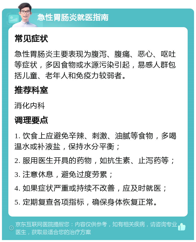 急性胃肠炎就医指南 常见症状 急性胃肠炎主要表现为腹泻、腹痛、恶心、呕吐等症状，多因食物或水源污染引起，易感人群包括儿童、老年人和免疫力较弱者。 推荐科室 消化内科 调理要点 1. 饮食上应避免辛辣、刺激、油腻等食物，多喝温水或补液盐，保持水分平衡； 2. 服用医生开具的药物，如抗生素、止泻药等； 3. 注意休息，避免过度劳累； 4. 如果症状严重或持续不改善，应及时就医； 5. 定期复查各项指标，确保身体恢复正常。