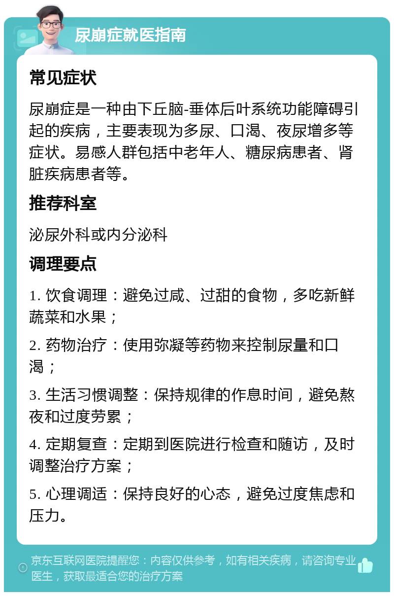 尿崩症就医指南 常见症状 尿崩症是一种由下丘脑-垂体后叶系统功能障碍引起的疾病，主要表现为多尿、口渴、夜尿增多等症状。易感人群包括中老年人、糖尿病患者、肾脏疾病患者等。 推荐科室 泌尿外科或内分泌科 调理要点 1. 饮食调理：避免过咸、过甜的食物，多吃新鲜蔬菜和水果； 2. 药物治疗：使用弥凝等药物来控制尿量和口渴； 3. 生活习惯调整：保持规律的作息时间，避免熬夜和过度劳累； 4. 定期复查：定期到医院进行检查和随访，及时调整治疗方案； 5. 心理调适：保持良好的心态，避免过度焦虑和压力。