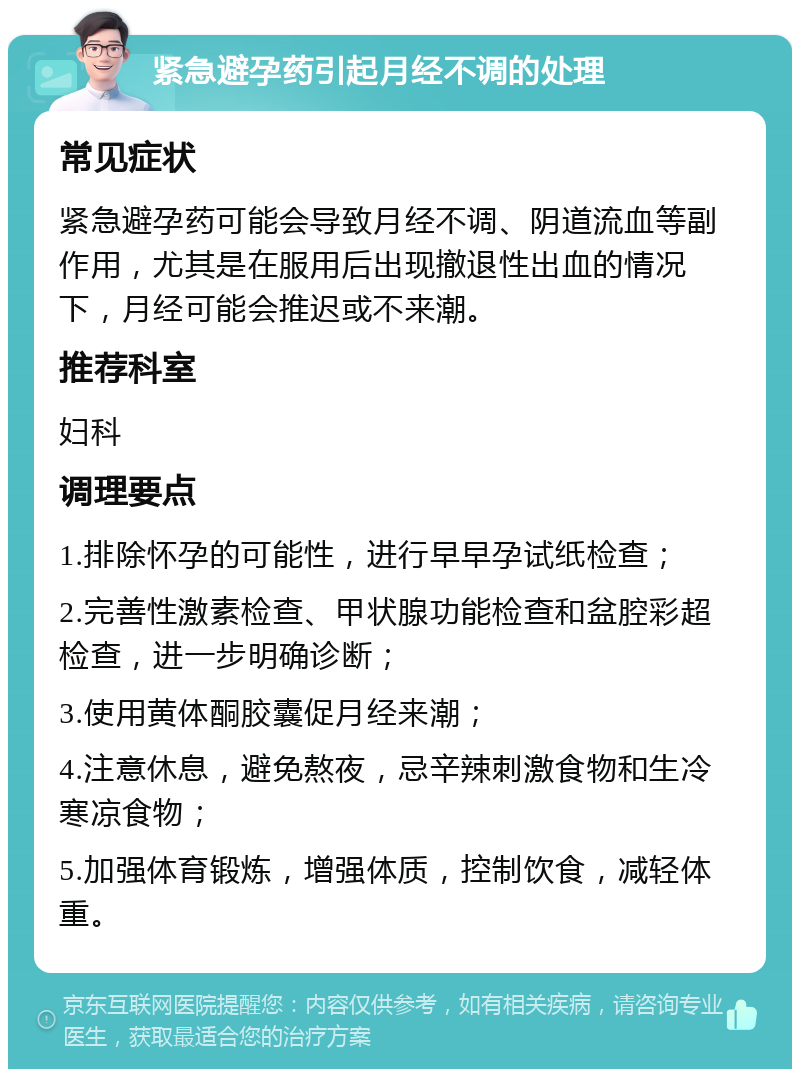 紧急避孕药引起月经不调的处理 常见症状 紧急避孕药可能会导致月经不调、阴道流血等副作用，尤其是在服用后出现撤退性出血的情况下，月经可能会推迟或不来潮。 推荐科室 妇科 调理要点 1.排除怀孕的可能性，进行早早孕试纸检查； 2.完善性激素检查、甲状腺功能检查和盆腔彩超检查，进一步明确诊断； 3.使用黄体酮胶囊促月经来潮； 4.注意休息，避免熬夜，忌辛辣刺激食物和生冷寒凉食物； 5.加强体育锻炼，增强体质，控制饮食，减轻体重。