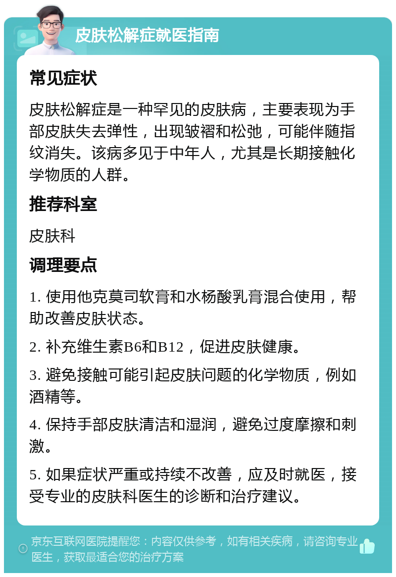 皮肤松解症就医指南 常见症状 皮肤松解症是一种罕见的皮肤病，主要表现为手部皮肤失去弹性，出现皱褶和松弛，可能伴随指纹消失。该病多见于中年人，尤其是长期接触化学物质的人群。 推荐科室 皮肤科 调理要点 1. 使用他克莫司软膏和水杨酸乳膏混合使用，帮助改善皮肤状态。 2. 补充维生素B6和B12，促进皮肤健康。 3. 避免接触可能引起皮肤问题的化学物质，例如酒精等。 4. 保持手部皮肤清洁和湿润，避免过度摩擦和刺激。 5. 如果症状严重或持续不改善，应及时就医，接受专业的皮肤科医生的诊断和治疗建议。