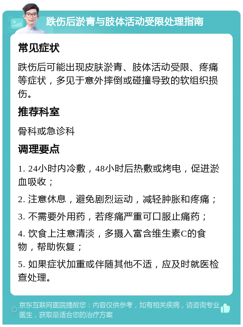 跌伤后淤青与肢体活动受限处理指南 常见症状 跌伤后可能出现皮肤淤青、肢体活动受限、疼痛等症状，多见于意外摔倒或碰撞导致的软组织损伤。 推荐科室 骨科或急诊科 调理要点 1. 24小时内冷敷，48小时后热敷或烤电，促进淤血吸收； 2. 注意休息，避免剧烈运动，减轻肿胀和疼痛； 3. 不需要外用药，若疼痛严重可口服止痛药； 4. 饮食上注意清淡，多摄入富含维生素C的食物，帮助恢复； 5. 如果症状加重或伴随其他不适，应及时就医检查处理。