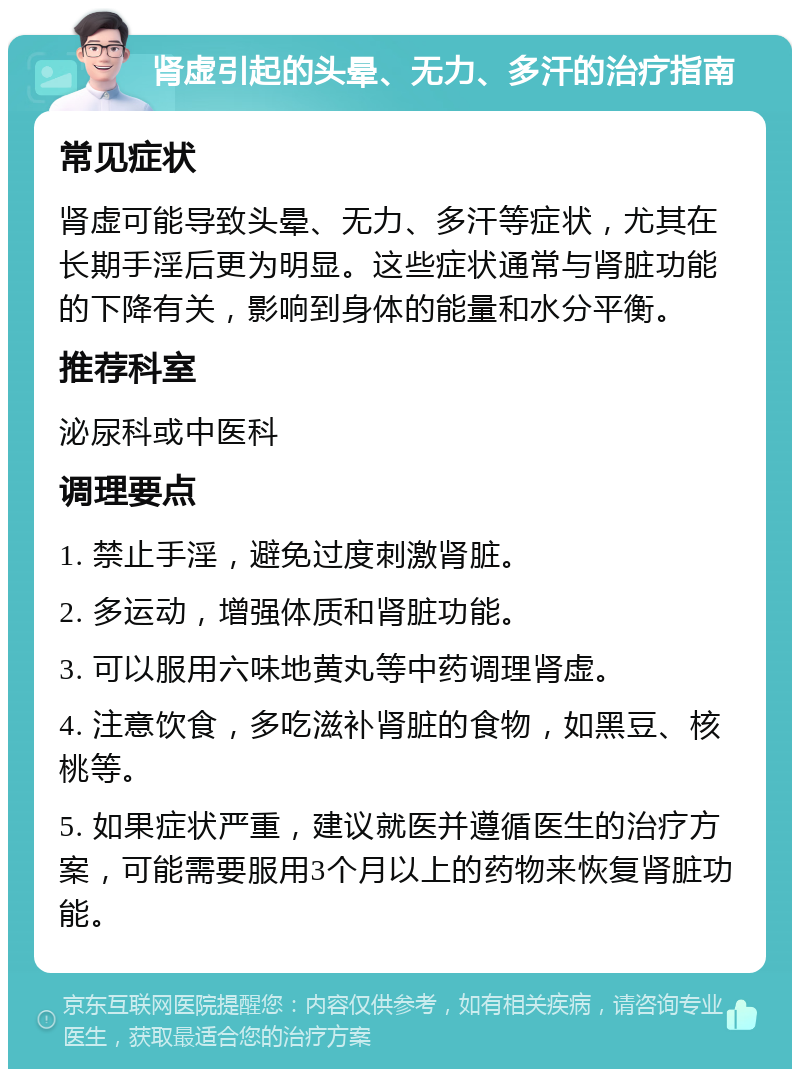 肾虚引起的头晕、无力、多汗的治疗指南 常见症状 肾虚可能导致头晕、无力、多汗等症状，尤其在长期手淫后更为明显。这些症状通常与肾脏功能的下降有关，影响到身体的能量和水分平衡。 推荐科室 泌尿科或中医科 调理要点 1. 禁止手淫，避免过度刺激肾脏。 2. 多运动，增强体质和肾脏功能。 3. 可以服用六味地黄丸等中药调理肾虚。 4. 注意饮食，多吃滋补肾脏的食物，如黑豆、核桃等。 5. 如果症状严重，建议就医并遵循医生的治疗方案，可能需要服用3个月以上的药物来恢复肾脏功能。