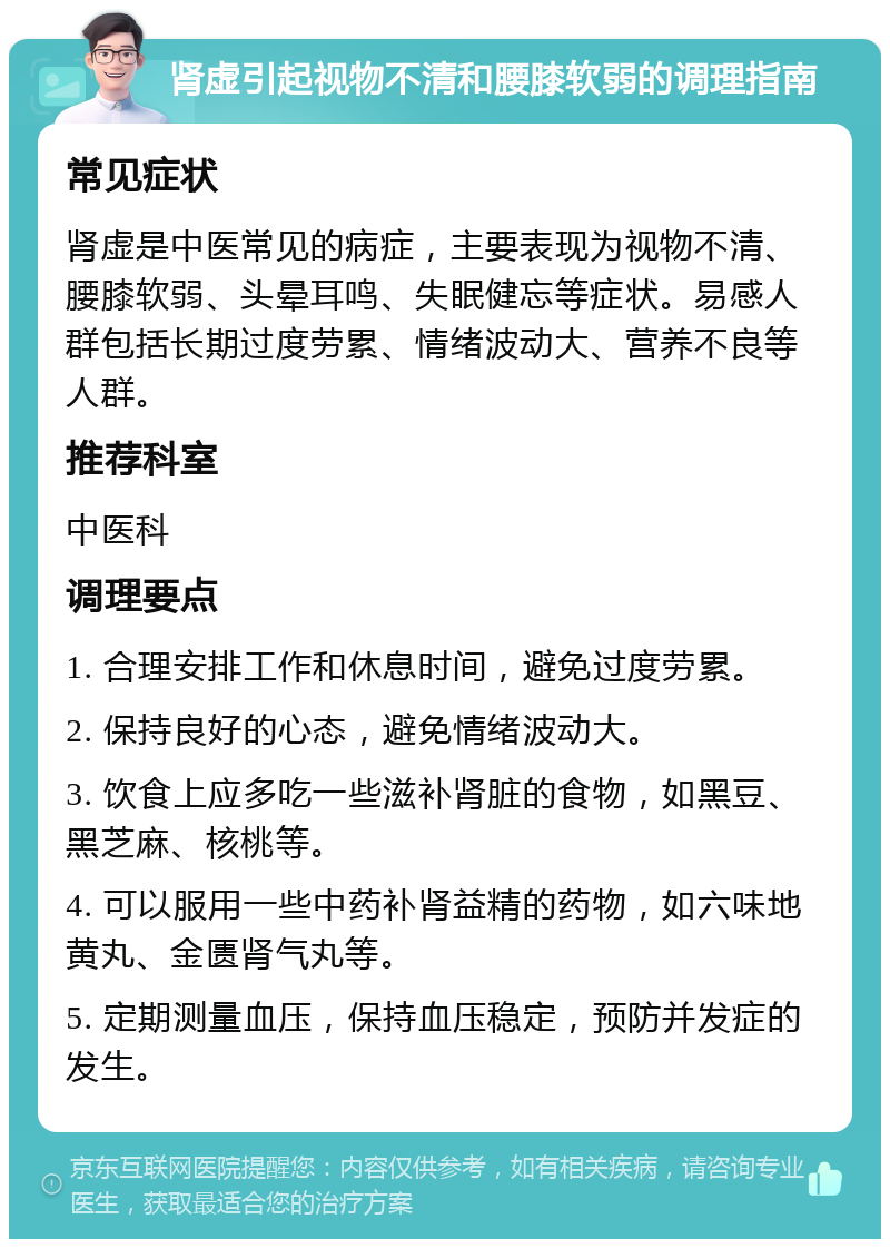 肾虚引起视物不清和腰膝软弱的调理指南 常见症状 肾虚是中医常见的病症，主要表现为视物不清、腰膝软弱、头晕耳鸣、失眠健忘等症状。易感人群包括长期过度劳累、情绪波动大、营养不良等人群。 推荐科室 中医科 调理要点 1. 合理安排工作和休息时间，避免过度劳累。 2. 保持良好的心态，避免情绪波动大。 3. 饮食上应多吃一些滋补肾脏的食物，如黑豆、黑芝麻、核桃等。 4. 可以服用一些中药补肾益精的药物，如六味地黄丸、金匮肾气丸等。 5. 定期测量血压，保持血压稳定，预防并发症的发生。