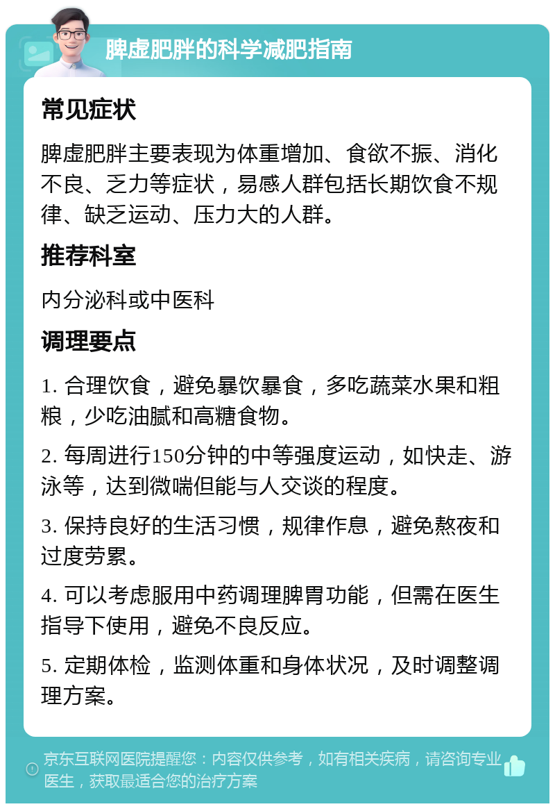 脾虚肥胖的科学减肥指南 常见症状 脾虚肥胖主要表现为体重增加、食欲不振、消化不良、乏力等症状，易感人群包括长期饮食不规律、缺乏运动、压力大的人群。 推荐科室 内分泌科或中医科 调理要点 1. 合理饮食，避免暴饮暴食，多吃蔬菜水果和粗粮，少吃油腻和高糖食物。 2. 每周进行150分钟的中等强度运动，如快走、游泳等，达到微喘但能与人交谈的程度。 3. 保持良好的生活习惯，规律作息，避免熬夜和过度劳累。 4. 可以考虑服用中药调理脾胃功能，但需在医生指导下使用，避免不良反应。 5. 定期体检，监测体重和身体状况，及时调整调理方案。