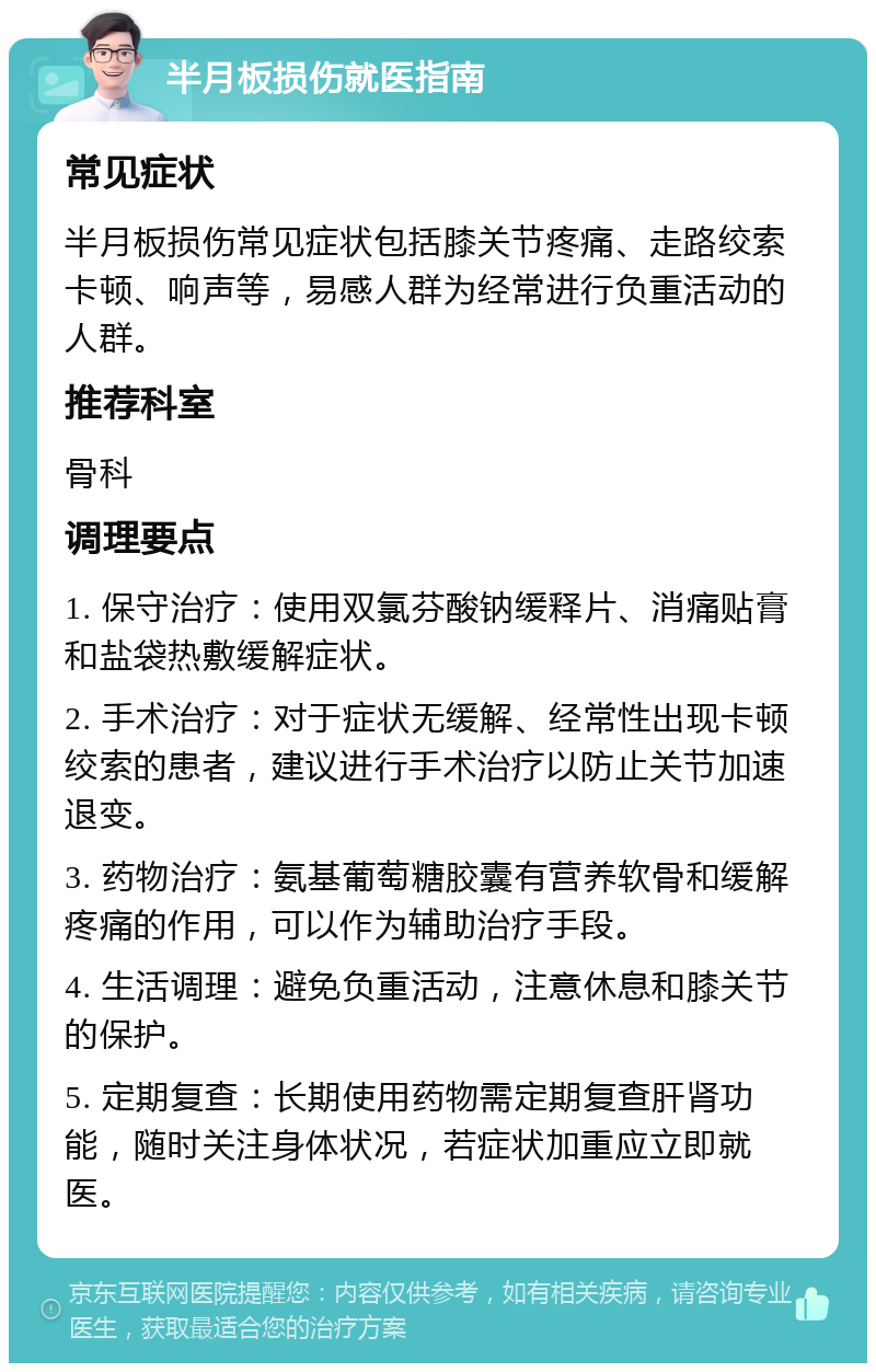 半月板损伤就医指南 常见症状 半月板损伤常见症状包括膝关节疼痛、走路绞索卡顿、响声等，易感人群为经常进行负重活动的人群。 推荐科室 骨科 调理要点 1. 保守治疗：使用双氯芬酸钠缓释片、消痛贴膏和盐袋热敷缓解症状。 2. 手术治疗：对于症状无缓解、经常性出现卡顿绞索的患者，建议进行手术治疗以防止关节加速退变。 3. 药物治疗：氨基葡萄糖胶囊有营养软骨和缓解疼痛的作用，可以作为辅助治疗手段。 4. 生活调理：避免负重活动，注意休息和膝关节的保护。 5. 定期复查：长期使用药物需定期复查肝肾功能，随时关注身体状况，若症状加重应立即就医。