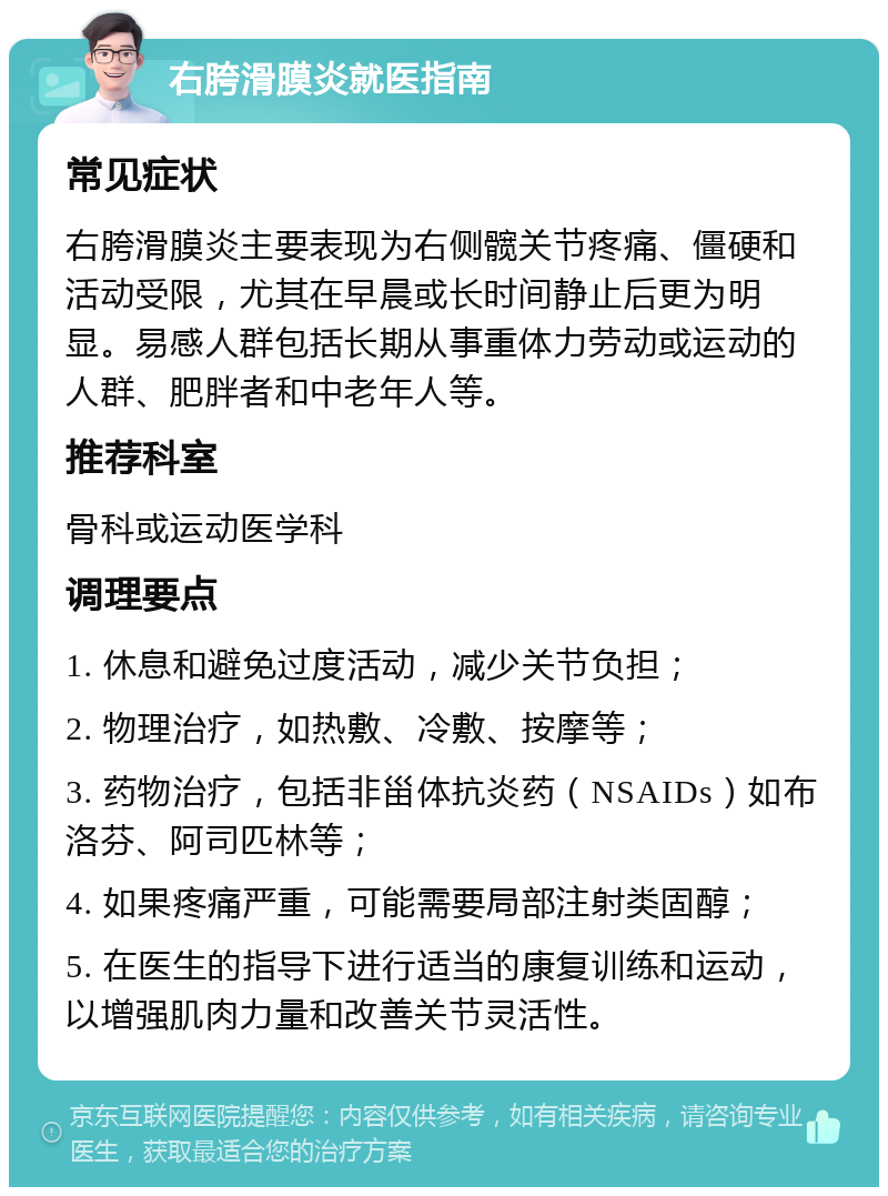 右胯滑膜炎就医指南 常见症状 右胯滑膜炎主要表现为右侧髋关节疼痛、僵硬和活动受限，尤其在早晨或长时间静止后更为明显。易感人群包括长期从事重体力劳动或运动的人群、肥胖者和中老年人等。 推荐科室 骨科或运动医学科 调理要点 1. 休息和避免过度活动，减少关节负担； 2. 物理治疗，如热敷、冷敷、按摩等； 3. 药物治疗，包括非甾体抗炎药（NSAIDs）如布洛芬、阿司匹林等； 4. 如果疼痛严重，可能需要局部注射类固醇； 5. 在医生的指导下进行适当的康复训练和运动，以增强肌肉力量和改善关节灵活性。