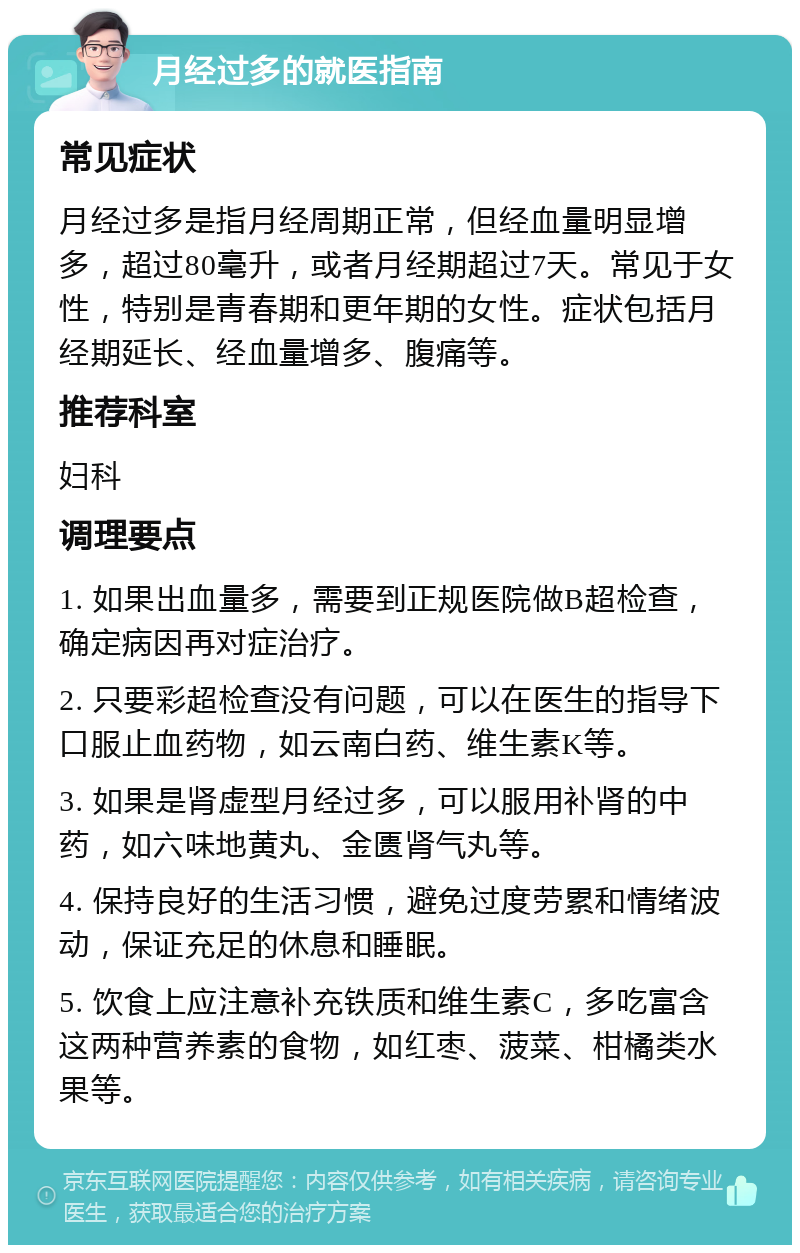 月经过多的就医指南 常见症状 月经过多是指月经周期正常，但经血量明显增多，超过80毫升，或者月经期超过7天。常见于女性，特别是青春期和更年期的女性。症状包括月经期延长、经血量增多、腹痛等。 推荐科室 妇科 调理要点 1. 如果出血量多，需要到正规医院做B超检查，确定病因再对症治疗。 2. 只要彩超检查没有问题，可以在医生的指导下口服止血药物，如云南白药、维生素K等。 3. 如果是肾虚型月经过多，可以服用补肾的中药，如六味地黄丸、金匮肾气丸等。 4. 保持良好的生活习惯，避免过度劳累和情绪波动，保证充足的休息和睡眠。 5. 饮食上应注意补充铁质和维生素C，多吃富含这两种营养素的食物，如红枣、菠菜、柑橘类水果等。