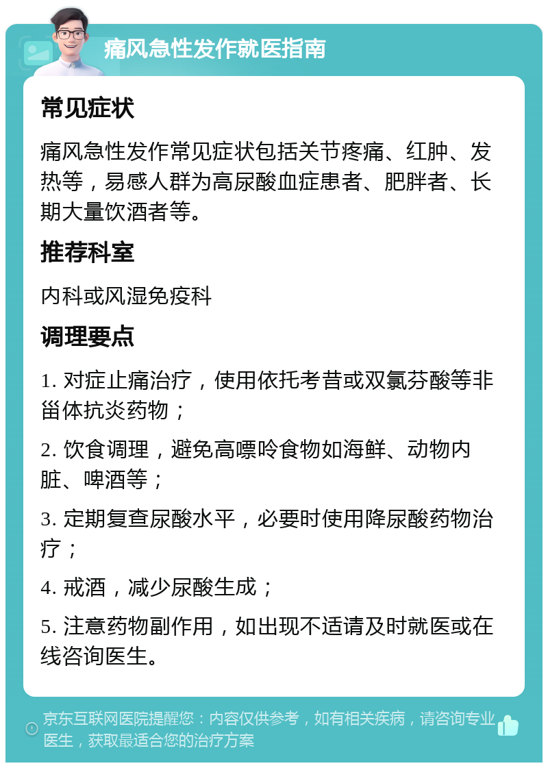 痛风急性发作就医指南 常见症状 痛风急性发作常见症状包括关节疼痛、红肿、发热等，易感人群为高尿酸血症患者、肥胖者、长期大量饮酒者等。 推荐科室 内科或风湿免疫科 调理要点 1. 对症止痛治疗，使用依托考昔或双氯芬酸等非甾体抗炎药物； 2. 饮食调理，避免高嘌呤食物如海鲜、动物内脏、啤酒等； 3. 定期复查尿酸水平，必要时使用降尿酸药物治疗； 4. 戒酒，减少尿酸生成； 5. 注意药物副作用，如出现不适请及时就医或在线咨询医生。