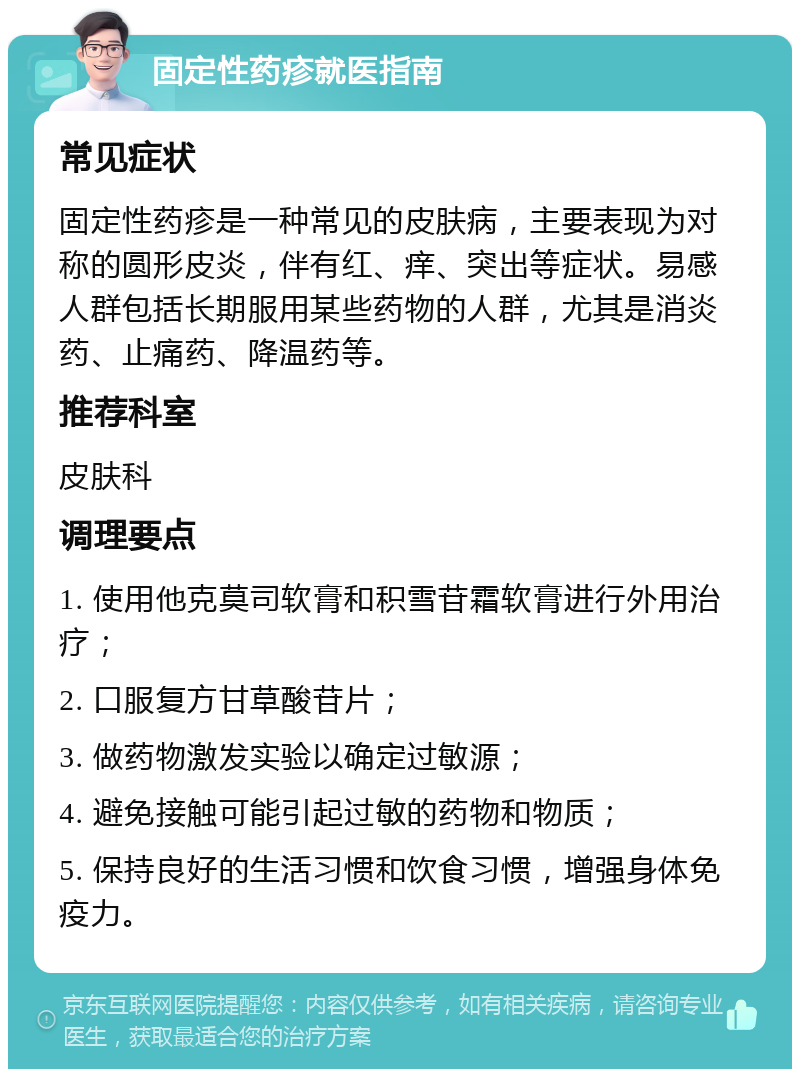 固定性药疹就医指南 常见症状 固定性药疹是一种常见的皮肤病，主要表现为对称的圆形皮炎，伴有红、痒、突出等症状。易感人群包括长期服用某些药物的人群，尤其是消炎药、止痛药、降温药等。 推荐科室 皮肤科 调理要点 1. 使用他克莫司软膏和积雪苷霜软膏进行外用治疗； 2. 口服复方甘草酸苷片； 3. 做药物激发实验以确定过敏源； 4. 避免接触可能引起过敏的药物和物质； 5. 保持良好的生活习惯和饮食习惯，增强身体免疫力。