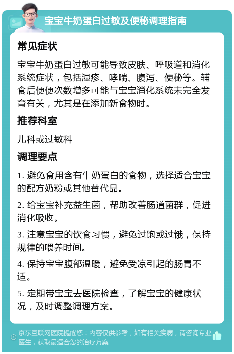 宝宝牛奶蛋白过敏及便秘调理指南 常见症状 宝宝牛奶蛋白过敏可能导致皮肤、呼吸道和消化系统症状，包括湿疹、哮喘、腹泻、便秘等。辅食后便便次数增多可能与宝宝消化系统未完全发育有关，尤其是在添加新食物时。 推荐科室 儿科或过敏科 调理要点 1. 避免食用含有牛奶蛋白的食物，选择适合宝宝的配方奶粉或其他替代品。 2. 给宝宝补充益生菌，帮助改善肠道菌群，促进消化吸收。 3. 注意宝宝的饮食习惯，避免过饱或过饿，保持规律的喂养时间。 4. 保持宝宝腹部温暖，避免受凉引起的肠胃不适。 5. 定期带宝宝去医院检查，了解宝宝的健康状况，及时调整调理方案。