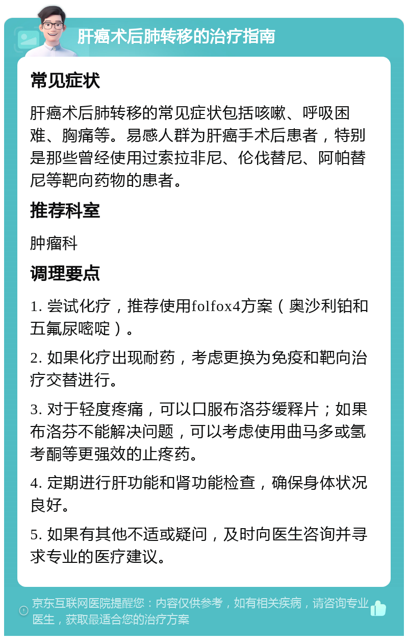 肝癌术后肺转移的治疗指南 常见症状 肝癌术后肺转移的常见症状包括咳嗽、呼吸困难、胸痛等。易感人群为肝癌手术后患者，特别是那些曾经使用过索拉非尼、伦伐替尼、阿帕替尼等靶向药物的患者。 推荐科室 肿瘤科 调理要点 1. 尝试化疗，推荐使用folfox4方案（奥沙利铂和五氟尿嘧啶）。 2. 如果化疗出现耐药，考虑更换为免疫和靶向治疗交替进行。 3. 对于轻度疼痛，可以口服布洛芬缓释片；如果布洛芬不能解决问题，可以考虑使用曲马多或氢考酮等更强效的止疼药。 4. 定期进行肝功能和肾功能检查，确保身体状况良好。 5. 如果有其他不适或疑问，及时向医生咨询并寻求专业的医疗建议。