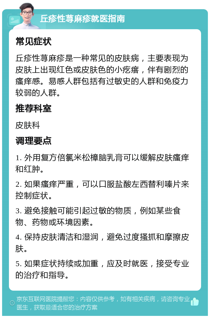 丘疹性荨麻疹就医指南 常见症状 丘疹性荨麻疹是一种常见的皮肤病，主要表现为皮肤上出现红色或皮肤色的小疙瘩，伴有剧烈的瘙痒感。易感人群包括有过敏史的人群和免疫力较弱的人群。 推荐科室 皮肤科 调理要点 1. 外用复方倍氯米松樟脑乳膏可以缓解皮肤瘙痒和红肿。 2. 如果瘙痒严重，可以口服盐酸左西替利嗪片来控制症状。 3. 避免接触可能引起过敏的物质，例如某些食物、药物或环境因素。 4. 保持皮肤清洁和湿润，避免过度搔抓和摩擦皮肤。 5. 如果症状持续或加重，应及时就医，接受专业的治疗和指导。