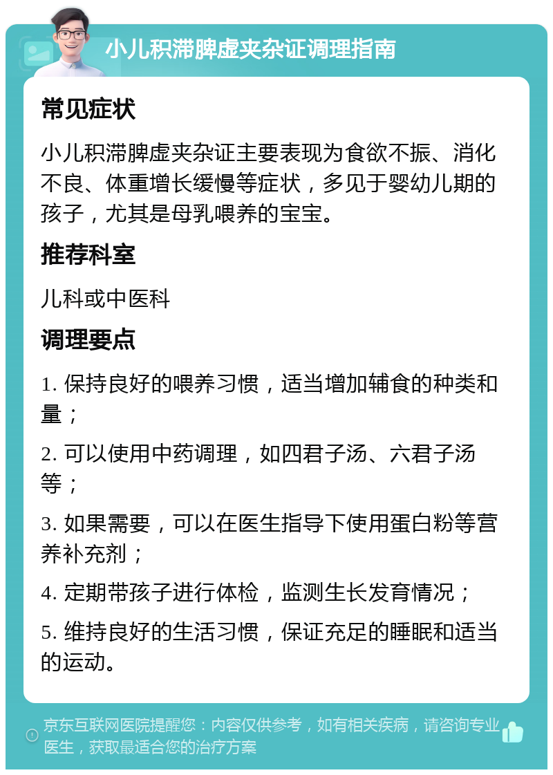 小儿积滞脾虚夹杂证调理指南 常见症状 小儿积滞脾虚夹杂证主要表现为食欲不振、消化不良、体重增长缓慢等症状，多见于婴幼儿期的孩子，尤其是母乳喂养的宝宝。 推荐科室 儿科或中医科 调理要点 1. 保持良好的喂养习惯，适当增加辅食的种类和量； 2. 可以使用中药调理，如四君子汤、六君子汤等； 3. 如果需要，可以在医生指导下使用蛋白粉等营养补充剂； 4. 定期带孩子进行体检，监测生长发育情况； 5. 维持良好的生活习惯，保证充足的睡眠和适当的运动。