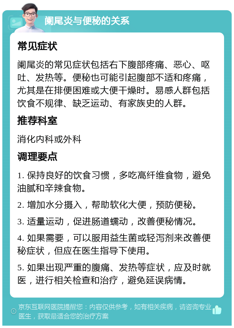 阑尾炎与便秘的关系 常见症状 阑尾炎的常见症状包括右下腹部疼痛、恶心、呕吐、发热等。便秘也可能引起腹部不适和疼痛，尤其是在排便困难或大便干燥时。易感人群包括饮食不规律、缺乏运动、有家族史的人群。 推荐科室 消化内科或外科 调理要点 1. 保持良好的饮食习惯，多吃高纤维食物，避免油腻和辛辣食物。 2. 增加水分摄入，帮助软化大便，预防便秘。 3. 适量运动，促进肠道蠕动，改善便秘情况。 4. 如果需要，可以服用益生菌或轻泻剂来改善便秘症状，但应在医生指导下使用。 5. 如果出现严重的腹痛、发热等症状，应及时就医，进行相关检查和治疗，避免延误病情。