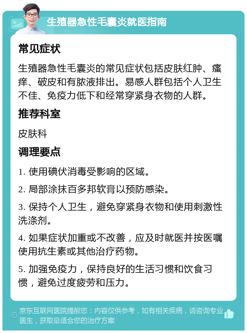 生殖器急性毛囊炎就医指南 常见症状 生殖器急性毛囊炎的常见症状包括皮肤红肿、瘙痒、破皮和有脓液排出。易感人群包括个人卫生不佳、免疫力低下和经常穿紧身衣物的人群。 推荐科室 皮肤科 调理要点 1. 使用碘伏消毒受影响的区域。 2. 局部涂抹百多邦软膏以预防感染。 3. 保持个人卫生，避免穿紧身衣物和使用刺激性洗涤剂。 4. 如果症状加重或不改善，应及时就医并按医嘱使用抗生素或其他治疗药物。 5. 加强免疫力，保持良好的生活习惯和饮食习惯，避免过度疲劳和压力。