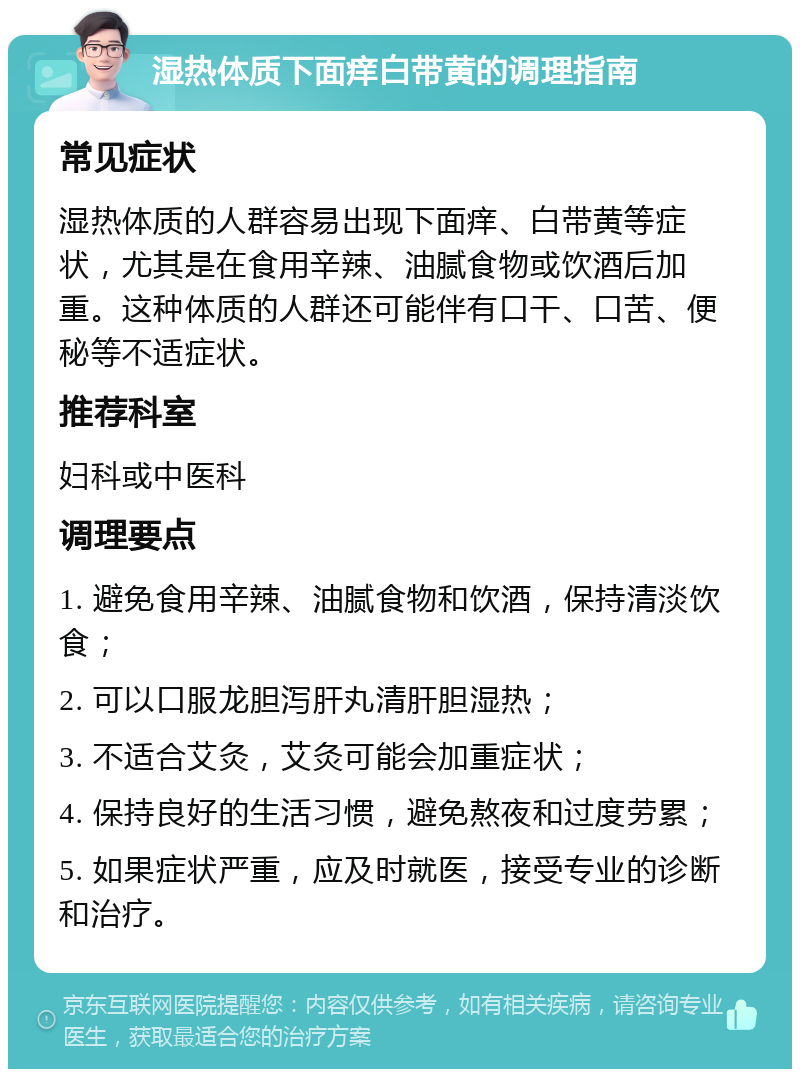 湿热体质下面痒白带黄的调理指南 常见症状 湿热体质的人群容易出现下面痒、白带黄等症状，尤其是在食用辛辣、油腻食物或饮酒后加重。这种体质的人群还可能伴有口干、口苦、便秘等不适症状。 推荐科室 妇科或中医科 调理要点 1. 避免食用辛辣、油腻食物和饮酒，保持清淡饮食； 2. 可以口服龙胆泻肝丸清肝胆湿热； 3. 不适合艾灸，艾灸可能会加重症状； 4. 保持良好的生活习惯，避免熬夜和过度劳累； 5. 如果症状严重，应及时就医，接受专业的诊断和治疗。