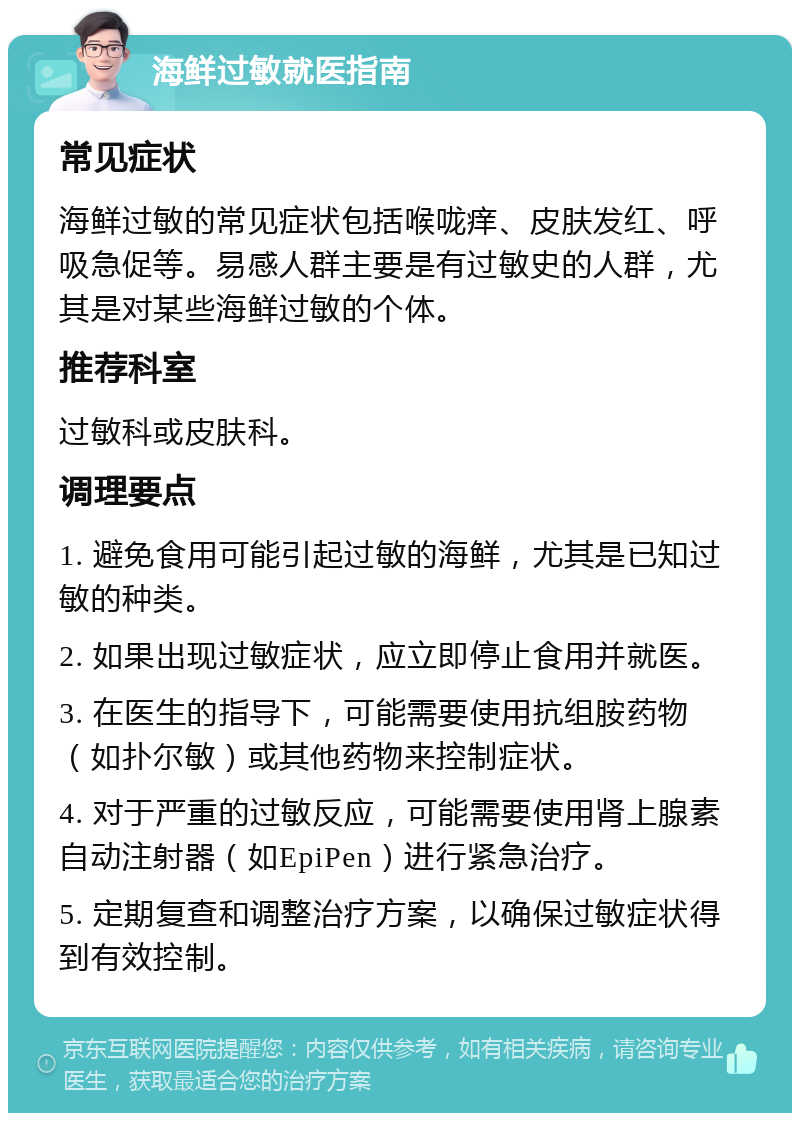 海鲜过敏就医指南 常见症状 海鲜过敏的常见症状包括喉咙痒、皮肤发红、呼吸急促等。易感人群主要是有过敏史的人群，尤其是对某些海鲜过敏的个体。 推荐科室 过敏科或皮肤科。 调理要点 1. 避免食用可能引起过敏的海鲜，尤其是已知过敏的种类。 2. 如果出现过敏症状，应立即停止食用并就医。 3. 在医生的指导下，可能需要使用抗组胺药物（如扑尔敏）或其他药物来控制症状。 4. 对于严重的过敏反应，可能需要使用肾上腺素自动注射器（如EpiPen）进行紧急治疗。 5. 定期复查和调整治疗方案，以确保过敏症状得到有效控制。