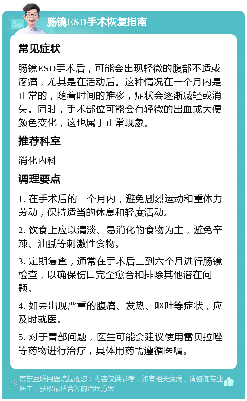 肠镜ESD手术恢复指南 常见症状 肠镜ESD手术后，可能会出现轻微的腹部不适或疼痛，尤其是在活动后。这种情况在一个月内是正常的，随着时间的推移，症状会逐渐减轻或消失。同时，手术部位可能会有轻微的出血或大便颜色变化，这也属于正常现象。 推荐科室 消化内科 调理要点 1. 在手术后的一个月内，避免剧烈运动和重体力劳动，保持适当的休息和轻度活动。 2. 饮食上应以清淡、易消化的食物为主，避免辛辣、油腻等刺激性食物。 3. 定期复查，通常在手术后三到六个月进行肠镜检查，以确保伤口完全愈合和排除其他潜在问题。 4. 如果出现严重的腹痛、发热、呕吐等症状，应及时就医。 5. 对于胃部问题，医生可能会建议使用雷贝拉唑等药物进行治疗，具体用药需遵循医嘱。