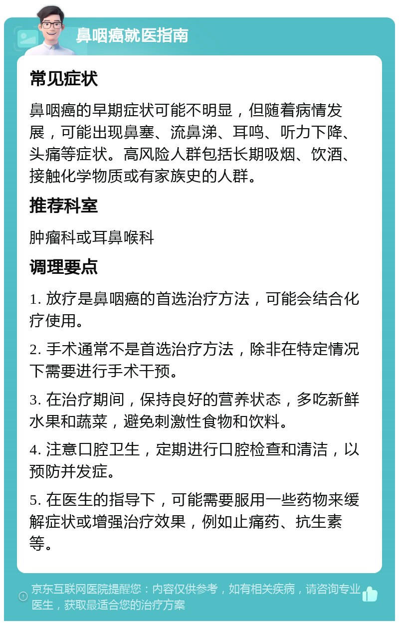 鼻咽癌就医指南 常见症状 鼻咽癌的早期症状可能不明显，但随着病情发展，可能出现鼻塞、流鼻涕、耳鸣、听力下降、头痛等症状。高风险人群包括长期吸烟、饮酒、接触化学物质或有家族史的人群。 推荐科室 肿瘤科或耳鼻喉科 调理要点 1. 放疗是鼻咽癌的首选治疗方法，可能会结合化疗使用。 2. 手术通常不是首选治疗方法，除非在特定情况下需要进行手术干预。 3. 在治疗期间，保持良好的营养状态，多吃新鲜水果和蔬菜，避免刺激性食物和饮料。 4. 注意口腔卫生，定期进行口腔检查和清洁，以预防并发症。 5. 在医生的指导下，可能需要服用一些药物来缓解症状或增强治疗效果，例如止痛药、抗生素等。