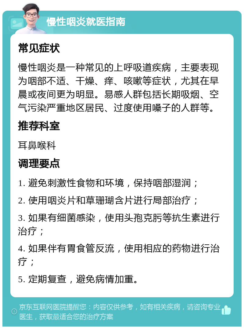 慢性咽炎就医指南 常见症状 慢性咽炎是一种常见的上呼吸道疾病，主要表现为咽部不适、干燥、痒、咳嗽等症状，尤其在早晨或夜间更为明显。易感人群包括长期吸烟、空气污染严重地区居民、过度使用嗓子的人群等。 推荐科室 耳鼻喉科 调理要点 1. 避免刺激性食物和环境，保持咽部湿润； 2. 使用咽炎片和草珊瑚含片进行局部治疗； 3. 如果有细菌感染，使用头孢克肟等抗生素进行治疗； 4. 如果伴有胃食管反流，使用相应的药物进行治疗； 5. 定期复查，避免病情加重。